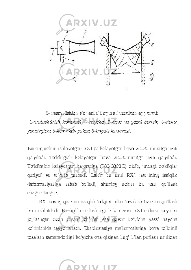 8- rasm. Isitish sitrlarini impulsli tozalash apparati: 1- aralashtirish kamerasi; 2-naycha; 3-havo va gazni berish; 4-elektr yondirgich; 5-konvektiv paket; 6-impuls kamerasi. Buning uchun ishlayotgan RXI ga kelayotgan havo 20..30 minutga uzib qo&#39;yiladi. To&#39;ldirgich kelayotgan havo 20..30minutga uzib qo&#39;yiladi. To&#39;ldirgich kelayotgan haroratiga (280-3000C) qizib, undagi qoldiqlar quriydi va to&#39;kilib tushadi. Lekin bu usul RXI ratorining issiqlik deformasiyasiga sabab bo&#39;ladi, shuning uchun bu usul qo&#39;llash chegaralangan. RXI sovuq qismini issiqlik to&#39;lqini bilan tozalash tizimini qo&#39;llash ham ishlatiladi. Bu holda aralashtirgich kamerasi RXI radiusi bo&#39;yicha joylashgan uzun quvuri chiqish esa quvur bo&#39;yicha yassi naycha ko&#39;rinishida tayyorlanadi. Ekspluatasiya ma&#39;lumotlariga ko&#39;ra to&#39;lqinli tozalash samaradorligi bo&#39;yicha o&#39;ta qizigan bug’ bilan puflash usulidan 