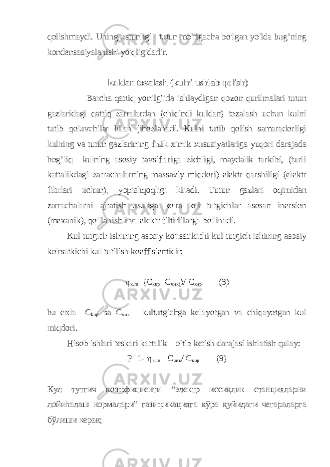 qolishmaydi. Uning ustunligi –tutun mo&#39;rigacha bo&#39;lgan yo&#39;lda bug’ning kondensasiyalanishi yo&#39;qligidadir. kuldan tozalash (kulni ushlab qolish) Barcha qattiq yonilg’ida ishlaydigan qozon qurilmalari tutun gazlaridagi qattiq zarralardan (chiqindi kuldan) tozalash uchun kulni tutib qoluvchilar bilan jihozlanadi. Kulni tutib qolish samaradorligi kulning va tutun gazlarining fizik-ximik xususiyatlariga yuqori darajada bog’liq kulning asosiy tavsiflariga zichligi, maydalik tarkibi, (turli kattalikdagi zarrachalarning massaviy miqdori) elektr qarshiligi (elektr filtrlari uchun), yopishqoqligi kiradi. Tutun gazlari oqimidan zarrachalarni ajratish usuliga ko&#39;ra kul tutgichlar asosan inersion (mexanik), qo&#39;llanishli va elektr filtirlilarga bo&#39;linadi. Kul tutgich ishining asosiy ko&#39;rsatikichi kul tutgich ishining asosiy ko&#39;rsatkichi kul tutilish koeffisientidir:  к. m =( C ku р - С чик) )/ С кир (8) bu erda C kuр ва С чик – kultutgichga kelayotgan va chiqayotgan kul miqdori. Hisob ishlari teskari kattalik – o&#39;tib ketish darajasi ishlatish qulay: Р= 1-  к. m = С чик / С кир (9) Кул тутгич коэффициенти “электр иссиқлик станцияларни лойиhалаш нормалари” газификацияга кўра қуйидаги чегараларга бўлиши керак; 