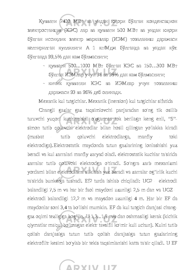Қуввати 2400 МВт ва ундан юқори бўлган конденсацион электростанция (КЭС) лар ва қуввати 500 МВт ва ундан юқори бўлган иссиқлик электр марказлар (ИЭМ) тозаланиш даражаси келтирилган куллилиги А=1 кг/Мдж бўлганда ва ундан кўп бўлганда 99,5% дан кам бўлмаслиги; - қуввати 500...1000 МВт бўлган КЭС ва 150…300 МВт бўлган ИЭМлар учун 96 ва 98% дан кам бўлмаслиги; - кичик қувватли КЭС ва ИЭМлар учун тозаланиш даражаси 93 ва 96% деб олинади. Mexanik kul tutgichlar. Mexanik (inersion) kul tutgichlar sifatida Changli gazlar gaz taqsimlovchi panjaradan so&#39;ng tik osilib turuvchi yuqori kuchlanishli o&#39;zgarmas tok berilagn keng enli, “S”- simon tutib qoluvchi elektrodlar bilan hosil qilingan yo&#39;lakka kiradi (musbat – tutib qoluvchi elektrodlarga, manfiy – toki elektrodiga).Elektrostatik maydonda tutun gazlarining ionlashishi yuz beradi va kul zarralari manfiy zaryad oladi. elektrostatik kuchlar ta&#39;sirida zarralar tutib qoluvchi elektrodga o&#39;tiradi. So&#39;ngra zarb mexanizmi yordami bilan elektrodlarni silkitish yuz beradi va zarralar og’irlik kuchi ta&#39;sirida bunkerga tushadi. Ef2 turda ishlab chiqiladi: UG2 – elektrodi balandligi 7,5 m va har bir faol maydoni uzunligi 2,5 m dan va UGZ – elektrodi balandligi 12,2 m va maysdon uzunligi 4 m. Har bir EF da maydonlar soni 3,4 ta bo&#39;lishi mumkin. EF da kul tutgich darajasi chang- gaz oqimi tezligiga bog’liq. U 1,3...1,8 m/s dan oshmasligi kerak (kichik qiymatlar ma&#39;qul bo&#39;lmagan elektr tavsifli ko&#39;mir kuli uchun). Kulni tutib qolish darajasiga tutun tutib qolish darajasiga tutun gazlarining elektrofiltr kesimi bo&#39;ylab bir tekis taqsimlanishi katta ta&#39;sir qiladi. U EF 