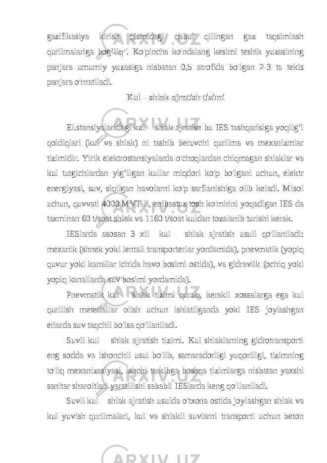 gazifikasiya kirish qismidagi qabul qilingan gaz taqsimlash qurilmalariga bog’liq . Ko&#39;pincha ko&#39;ndalang kesimi teshik yuzasining panjara umumiy yuzasiga nisbatan 0,5 atrofida bo&#39;lgan 2-3 ta tekis panjara o&#39;rnatiladi. Kul – shlak ajratish tizimi El.stansiyalaridagi kul – shlak ajratish bu IES tashqarisiga yoqilg’i qoldiqlari (kul va shlak) ni tashib beruvchi qurilma va mexanizmlar tizimidir. Yirik elektrostansiyalarda o&#39;choqlardan chiqmagan shlaklar va kul tutgichlardan yig’ilgan kullar miqdori ko&#39;p bo&#39;lgani uchun, elektr energiyasi, suv, siqilgan havolarni ko&#39;p sarflanishiga olib keladi. Misol uchun, quvvati 4000 MVT li, enibastuz tosh ko&#39;mirini yoqadigan IES da taxminan 60 t/soat shlak va 1160 t/soat kuldan tozalanib turishi kerak. IESlarda asosan 3 xil kul – shlak ajratish usuli qo&#39;llaniladi: mexanik (shnek yoki lentali transporterlar yordamida), pnevmatik (yopiq quvur yoki kanallar ichida havo bosimi ostida), va gidravlik (ochiq yoki yopiq kanallarda suv bosimi yordamida). Pnevmatik kul – shlak tizimi quruq, kerakli xossalarga ega kul qurilish meteriallar olish uchun ishlatilganda yoki IES joylashgan erlarda suv taqchil bo&#39;lsa qo&#39;llaniladi. Suvli kul – shlak ajratish tizimi. Kul shlaklarning gidrotransporti eng sodda va ishonchli usul bo&#39;lib, samaradorligi yuqoriligi, tizimning to&#39;liq mexanizasiyasi, ishchi tarkibga boshqa tizimlarga nisbatan yaxshi sanitar sharoitlari yaratilishi sababli IESlarda keng qo&#39;llaniladi. Suvli kul – shlak ajratish usulda o&#39;txona ostida joylashgan shlak va kul yuvish qurilmalari, kul va shlakli suvlarni transporti uchun beton 