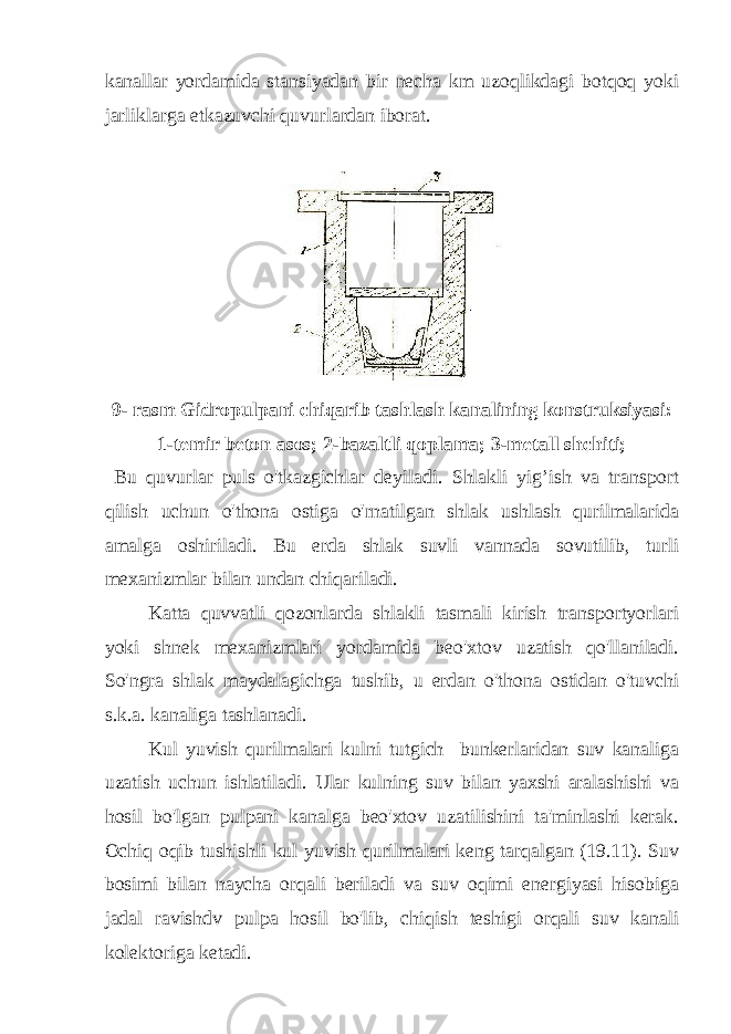 kanallar yordamida stansiyadan bir necha km uzoqlikdagi botqoq yoki jarliklarga etkazuvchi quvurlardan iborat. 9- rasm Gidropulpani chiqarib tashlash kanalining konstruksiyasi: 1-temir beton asos; 2-bazaltli qoplama; 3-metall shchiti; Bu quvurlar puls o&#39;tkazgichlar deyiladi. Shlakli yig’ish va transport qilish uchun o&#39;thona ostiga o&#39;rnatilgan shlak ushlash qurilmalarida amalga oshiriladi. Bu erda shlak suvli vannada sovutilib, turli mexanizmlar bilan undan chiqariladi. Katta quvvatli qozonlarda shlakli tasmali kirish transportyorlari yoki shnek mexanizmlari yordamida beo&#39;xtov uzatish qo&#39;llaniladi. So&#39;ngra shlak maydalagichga tushib, u erdan o&#39;thona ostidan o&#39;tuvchi s.k.a. kanaliga tashlanadi. Kul yuvish qurilmalari kulni tutgich bunkerlaridan suv kanaliga uzatish uchun ishlatiladi. Ular kulning suv bilan yaxshi aralashishi va hosil bo&#39;lgan pulpani kanalga beo&#39;xtov uzatilishini ta&#39;minlashi kerak. Ochiq oqib tushishli kul yuvish qurilmalari keng tarqalgan (19.11). Suv bosimi bilan naycha orqali beriladi va suv oqimi energiyasi hisobiga jadal ravishdv pulpa hosil bo&#39;lib, chiqish teshigi orqali suv kanali kolektoriga ketadi. 