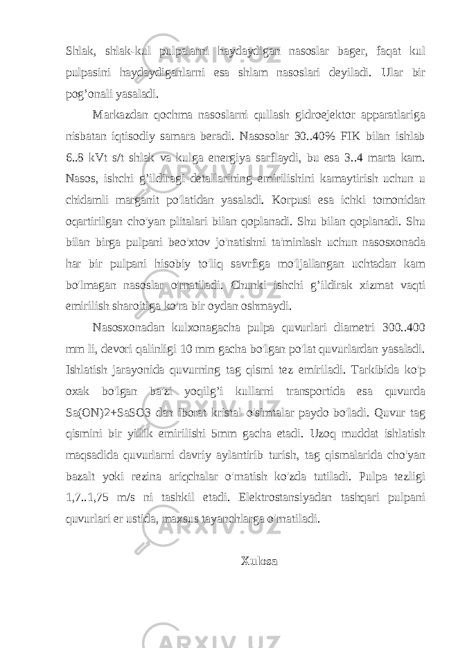 Shlak, shlak-kul pulpalarni haydaydigan nasoslar bager, faqat kul pulpasini haydaydiganlarni esa shlam nasoslari deyiladi. Ular bir pog’onali yasaladi. Markazdan qochma nasoslarni qullash gidroejektor apparatlariga nisbatan iqtisodiy samara beradi. Nasosolar 30..40% FIK bilan ishlab 6..8 kVt s/t shlak va kulga energiya sarflaydi, bu esa 3..4 marta kam. Nasos, ishchi g’ildiragi detallarining emirilishini kamaytirish uchun u chidamli marganit po&#39;latidan yasaladi. Korpusi esa ichki tomonidan oqartirilgan cho&#39;yan plitalari bilan qoplanadi. Shu bilan qoplanadi. Shu bilan birga pulpani beo&#39;xtov jo&#39;natishni ta&#39;minlash uchun nasosxonada har bir pulpani hisobiy to&#39;liq savrfiga mo&#39;ljallangan uchtadan kam bo&#39;lmagan nasoslar o&#39;rnatiladi. Chunki ishchi g’ildirak xizmat vaqti emirilish sharoitiga ko&#39;ra bir oydan oshmaydi. Nasosxonadan kulxonagacha pulpa quvurlari diametri 300..400 mm li, devori qalinligi 10 mm gacha bo&#39;lgan po&#39;lat quvurlardan yasaladi. Ishlatish jarayonida quvurning tag qismi tez emiriladi. Tarkibida ko&#39;p oxak bo&#39;lgan ba&#39;zi yoqilg’i kullarni transportida esa quvurda Sa(ON)2+SaSO3 dan iborat kristal o&#39;simtalar paydo bo&#39;ladi. Quvur tag qismini bir yillik emirilishi 5mm gacha etadi. Uzoq muddat ishlatish maqsadida quvurlarni davriy aylantirib turish, tag qismalarida cho&#39;yan bazalt yoki rezina ariqchalar o&#39;rnatish ko&#39;zda tutiladi. Pulpa tezligi 1,7..1,75 m/s ni tashkil etadi. Elektrostansiyadan tashqari pulpani quvurlari er ustida, maxsus tayanchlarga o&#39;rnatiladi. Xulosa 