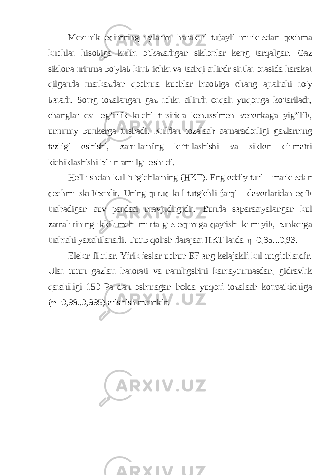 Mexanik o qimning aylarma harakati tufayli markazdan qochma kuchlar hisobiga kulni o&#39;tkazadigan siklonlar keng tarqalgan. Gaz siklona urinma bo&#39;ylab kirib ichki va tashqi silindr sirtlar orasida harakat qilganda markazdan qochma kuchlar hisobiga chang ajralishi ro&#39;y beradi. So&#39;ng tozalangan gaz ichki silindr orqali yuqoriga ko&#39;tariladi, changlar esa og’irlik kuchi ta&#39;sirida konussimon voronkaga yig’ilib, umumiy bunkerga tushadi. Kuldan tozalash samaradorligi gazlarning tezligi oshishi, zarralarning kattalashishi va siklon diametri kichiklashishi bilan amalga oshadi. Ho&#39;llashdan kul tutgichlarning (HKT). Eng oddiy turi – markazdan qochma skubberdir. Uning quruq kul tutgichli farqi – devorlaridan oqib tushadigan suv pardasi mavjudligidir. Bunda separasiyalangan kul zarralarining ikkilamchi marta gaz oqimiga qaytishi kamayib, bunkerga tushishi yaxshilanadi. Tutib qolish darajasi HKT larda  =0,85...0,93. Elektr filtrlar. Yirik ieslar uchun EF eng kelajakli kul tutgichlardir. Ular tutun gazlari harorati va namligshini kamaytirmasdan, gidravlik qarshiligi 150 Pa dan oshmagan holda yuqori tozalash ko&#39;rsatkichiga (  =0,99..0,995) erishish mumkin. 