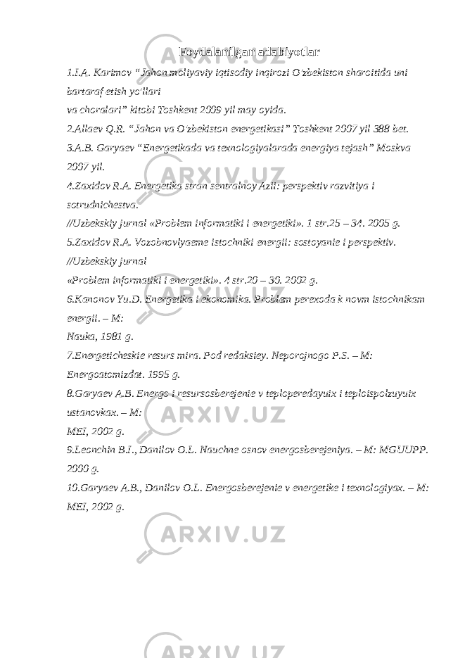 Foydalanilgan adabiyotlar 1.I.A. Karimov “Jahon moliyaviy iqtisodiy inqirozi O&#39;zbekiston sharoitida uni bartaraf etish yo&#39;llari va choralari” kitobi Toshkent 2009 yil may oyida. 2.Allaev Q.R. “Jahon va O&#39;zbekiston energetikasi” Toshkent 2007 yil 388 bet. 3.A.B. Garyaev “Energetikada va texnologiyalarada energiya tejash” Moskva 2007 yil. 4.Zaxidov R.A. Energetika stran sentralnoy Azii: perspektiv razvitiya i sotrudnichestva. //Uzbekskiy jurnal «Problem informatiki i energetiki». 1 str.25 – 34. 2005 g. 5.Zaxidov R.A. Vozobnovlyaeme istochniki energii: sostoyanie i perspektiv. //Uzbekskiy jurnal «Problem informatiki i energetiki». 4 str.20 – 30. 2002 g. 6.Kanonov Yu.D. Energetika i ekonomika. Problem perexoda k novm istochnikam energii. – M: Nauka, 1981 g. 7.Energeticheskie resurs mira. Pod redaksiey. Neporojnogo P.S. – M: Energoatomizdat. 1995 g. 8.Garyaev A.B. Energo i resursosberejenie v teploperedayuix i teploispolzuyuix ustanovkax. – M: MEI, 2002 g. 9.Leonchin B.I., Danilov O.L. Nauchne osnov energosberejeniya. – M: MGUUPP. 2000 g. 10.Garyaev A.B., Danilov O.L. Energosberejenie v energetike i texnologiyax. – M: MEI, 2002 g. 