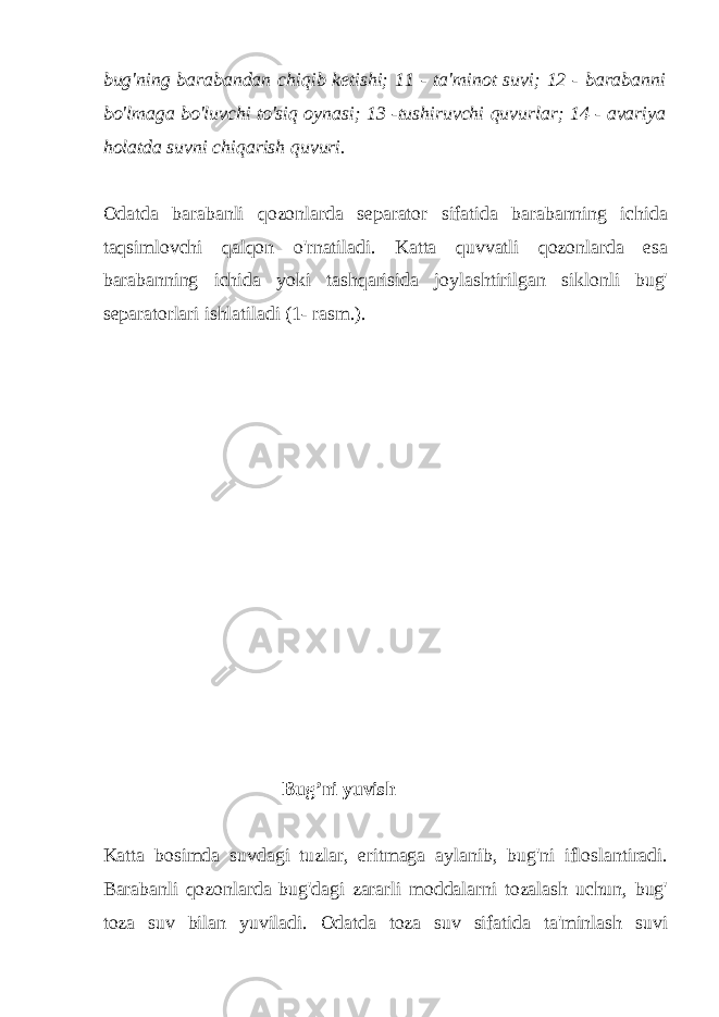 bug&#39;ning barabandan chiqib ketishi; 11 - ta&#39;minot suvi; 12 - barabanni bo&#39;lmaga bo&#39;luvchi to&#39;siq oynasi; 13 -tushiruvchi quvurlar; 14 - avariya holatda suvni chiqarish quvuri. Odatda barabanli qozonlarda separator sifatida barabanning ichida taqsimlovchi qalqon o&#39;rnatiladi. Katta quvvatli qozonlarda esa barabanning ichida yoki tashqarisida joylashtirilgan siklonli bug&#39; separatorlari ishlatiladi (1- rasm.). Bug’ni yuvish Katta bosimda suvdagi tuzlar, eritmaga aylanib, bug&#39;ni ifloslantiradi. Barabanli qozonlarda bug&#39;dagi zararli moddalarni tozalash uchun, bug&#39; toza suv bilan yuviladi. Odatda toza suv sifatida ta&#39;minlash suvi 