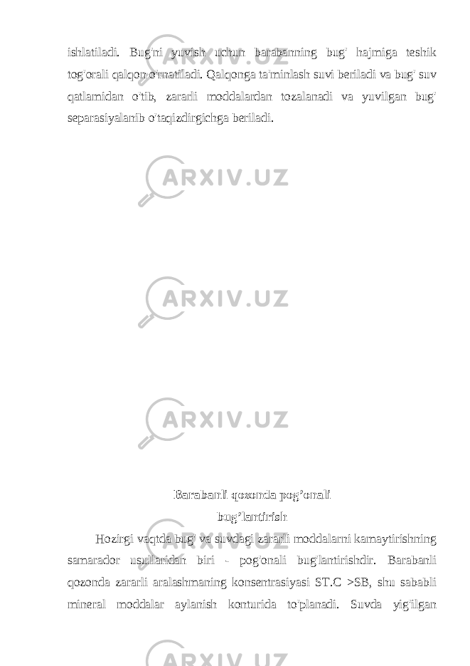 ishlatiladi. Bug&#39;ni yuvish uchun barabanning bug&#39; hajmiga teshik tog&#39;orali qalqon o&#39;rnatiladi. Qalqonga ta&#39;minlash suvi beriladi va bug&#39; suv qatlamidan o&#39;tib, zararli moddalardan tozalanadi va yuvilgan bug&#39; separasiyalanib o&#39;taqizdirgichga beriladi. Barabanli qozonda pog’onali bug’lantirish Hozirgi vaqtda bug&#39; va suvdagi zararli moddalarni kamaytirishning samarador usullaridan biri - pog&#39;onali bug&#39;lantirishdir. Barabanli qozonda zararli aralashmaning konsentrasiyasi ST.C >SB, shu sababli mineral moddalar aylanish konturida to&#39;planadi. Suvda yig&#39;ilgan 