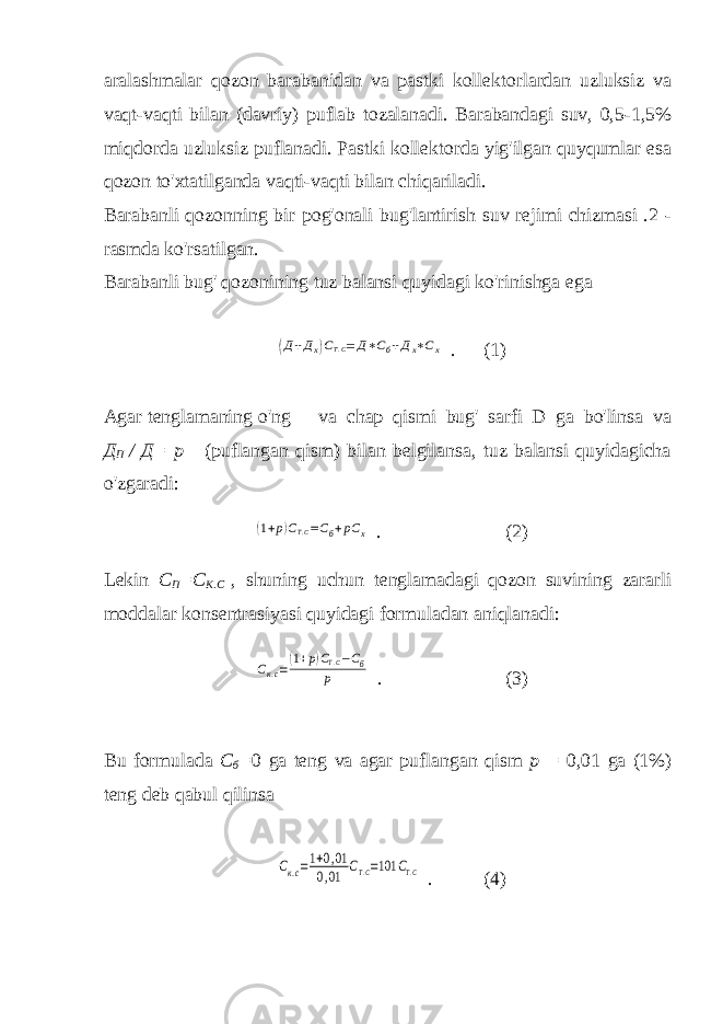 aralashmalar qozon barabanidan va pastki kollektorlardan uzluksiz va vaqt-vaqti bilan (davriy) puflab tozalanadi. Barabandagi suv, 0,5-1,5% miqdorda uzluksiz puflanadi. Pastki kollektorda yig&#39;ilgan quyqumlar esa qozon to&#39;xtatilganda vaqti-vaqti bilan chiqariladi. Barabanli qozonning bir pog&#39;onali bug&#39;lantirish suv rejimi chizmasi .2 - rasmda ko&#39;rsatilgan. Barabanli bug&#39; qozonining tuz balansi quyidagi ko&#39;rinishga ega(Д+Дх)СТ.С= Д∗Сб+Дх∗Сх . (1) Agar tenglamaning o&#39;ng va chap qismi bug&#39; sarfi D ga bo&#39;linsa va Д П / Д= р (puflangan qism) bilan belgilansa, tuz balansi quyidagicha o&#39;zgaradi: (1+р)СТ.С=Сб+рС х . (2) Lekin С П =С К.С , shuning uchun tenglamadagi qozon suvining zararli moddalar konsentrasiyasi quyidagi formuladan aniqlanadi: Ск.с=(1+р)СТ.С−Сб р . (3) Bu formulada С б = 0 ga teng va agar puflangan qism р = 0,01 ga (1%) teng deb qabul qilinsa Ск.с=1+0,01 0,01 СТ.С=101 СТ.С . (4) 