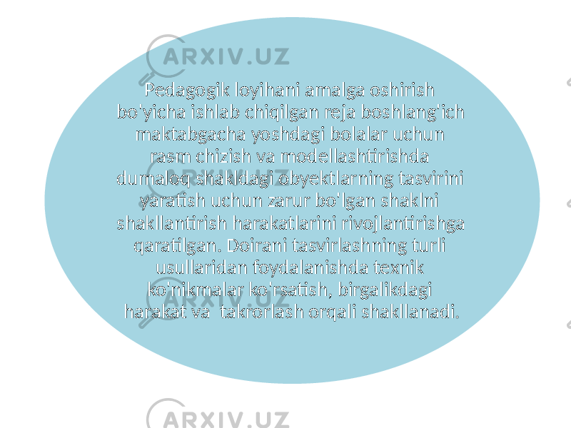 Pedagogik loyihani amalga oshirish bo&#39;yicha ishlab chiqilgan reja boshlang&#39;ich maktabgacha yoshdagi bolalar uchun rasm chizish va modellashtirishda dumaloq shakldagi obyektlarning tasvirini yaratish uchun zarur bo&#39;lgan shaklni shakllantirish harakatlarini rivojlantirishga qaratilgan. Doirani tasvirlashning turli usullaridan foydalanishda texnik ko&#39;nikmalar ko&#39;rsatish, birgalikdagi harakat va takrorlash orqali shakllanadi. 