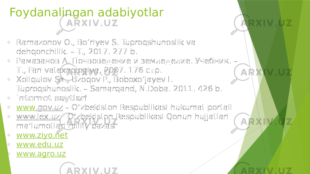 Foydanalingan adabiyotlar • Ramazonov O., Bo‘riyev S. Tuproqshunoslik va dehqonchilik. – T., 2017. 277 b. • Рамазанов А. Почвоведение и земледелие. Учебник. – Т., Fan vatexnologiya, 2007. 176 стр. • Xoliqulov Sh., Uzoqov P., Boboxo‘jayev I. Tuproqshunoslik. – Samarqand, N.Doba. 2011. 426 b. • Internet saytlari • www .gov.uz – O’zbekiston Respublikasi hukumat portali • www.lex.uz - O’zbekiston Respublikasi Qonun hujjatlari ma’lumotlari milliy bazasi • www.ziyo.net • www.edu.uz • www.agro.uz 