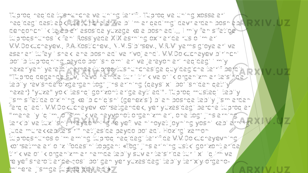 Tuproq haqida tushuncha va uning ta’rifi. Tuproq va uning xossalari haqidagi dastlabki tushunchalar va bilimlar qadimgi davrlardan boshlab dehqonchilik talablari asosida yuzaga kela boshladi.,, Ilmiy fan sifatida tuproqshunoslik fani Rossiyada XIX asrning oxirlarida rus olimlari V.V.Dokuchayev., P.A.Kostichev., N.M.Sibirsev., V.R.Vilyams g’oyalari va asarlari tufayli shakllana boshladi va rivojlandi. V.V.Dokuchayev birinchi bo’lib tuproqning paydo bo’lish omillari va jarayonlari haqidagi ilmiy nazariyani yaratdi hamda tuproq tushunchasiga quyidagicha ta’rif berdi: &#34;Tuproq deganda suv, havo hamda turli tirik va o’lik organizmlar ta’sirida tabiiy ravishda o’zgargan tog’ jinslarining (qaysi xil bo’lishidan qat’iy nazar) &#34;yuza&#34; yoki tashqi gorizontlariga aytiladi&#34;. Tuproq mustaqil tabiiy jism sifatida o’zining kelib chiqishi (genezisi) bilan boshqa tabiiy jismlardan farq qiladi. V.V.Dokuchayev ko’rsatgandek, yer yuzasidagi barcha tuproqlar &#34;mahalliy iqlim, o ’simlik va hayvonot organizmlari, ona tog’ jinslarning tarkibi va tuzilishi, maydonning relyefi va nihoyat joyning yoshi kabilarning juda murakkab ta’siri&#34; natijasida paydo bo’ladi. Hozirgi zamon tuproqshunos olimlaming tuproq haqidagi ta’rifida V.V.Dokuchayevning ko’rsatmalari o ’z ifodasini topgan: «Tog’ jinslarining ustki gorizontlarida tirik va o’lik organizmlar hamda tabiiy suvlar ta’sirida turli xil iqlim va relyef sharoitlarida hosil bo’lgan yer yuzasidagi tabiiy tarixiy organo- mineral jismga tuproq deyiladi». 