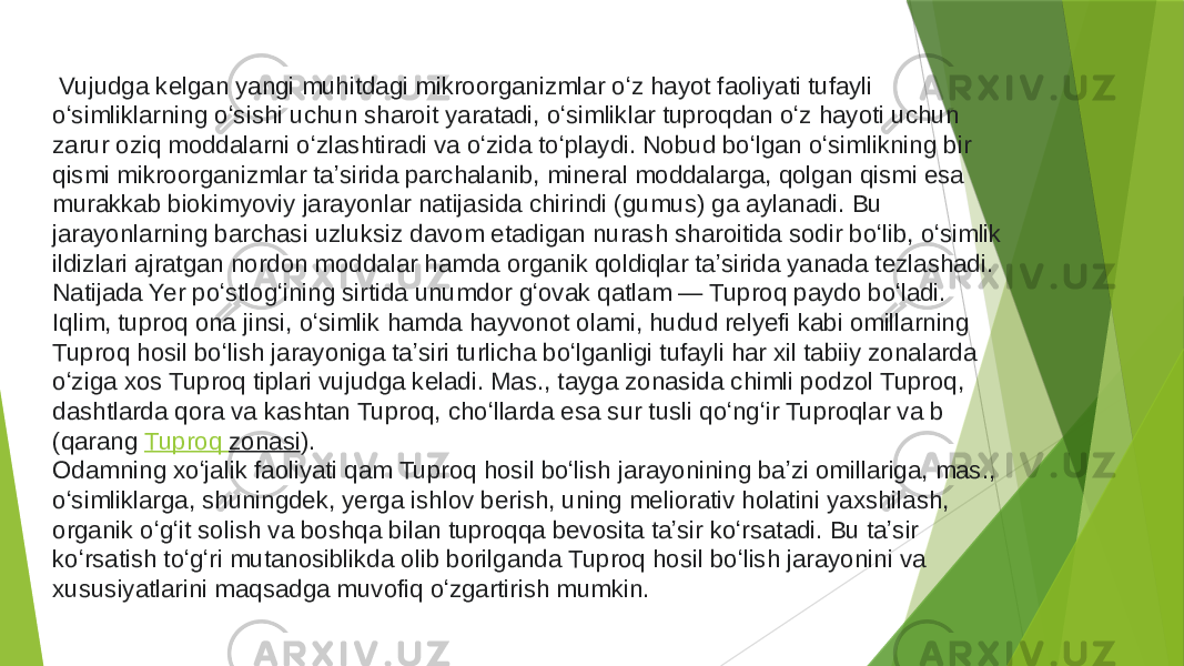   Vujudga kelgan yangi muhitdagi mikroorganizmlar oʻz hayot faoliyati tufayli oʻsimliklarning oʻsishi uchun sharoit yaratadi, oʻsimliklar tuproqdan oʻz hayoti uchun zarur oziq moddalarni oʻzlashtiradi va oʻzida toʻplaydi. Nobud boʻlgan oʻsimlikning bir qismi mikroorganizmlar taʼsirida parchalanib, mineral moddalarga, qolgan qismi esa murakkab biokimyoviy jarayonlar natijasida chirindi (gumus) ga aylanadi. Bu jarayonlarning barchasi uzluksiz davom etadigan nurash sharoitida sodir boʻlib, oʻsimlik ildizlari ajratgan nordon moddalar hamda organik qoldiqlar taʼsirida yanada tezlashadi. Natijada Yer poʻstlogʻining sirtida unumdor gʻovak qatlam — Tuproq paydo boʻladi. Iqlim, tuproq ona jinsi, oʻsimlik hamda hayvonot olami, hudud relyefi kabi omillarning Tuproq hosil boʻlish jarayoniga taʼsiri turlicha boʻlganligi tufayli har xil tabiiy zonalarda oʻziga xos Tuproq tiplari vujudga keladi. Mas., tayga zonasida chimli podzol Tuproq, dashtlarda qora va kashtan Tuproq, choʻllarda esa sur tusli qoʻngʻir Tuproqlar va b (qarang  Tuproq zonasi ). Odamning xoʻjalik faoliyati qam Tuproq hosil boʻlish jarayonining baʼzi omillariga, mas., oʻsimliklarga, shuningdek, yerga ishlov berish, uning meliorativ holatini yaxshilash, organik oʻgʻit solish va boshqa bilan tuproqqa bevosita taʼsir koʻrsatadi. Bu taʼsir koʻrsatish toʻgʻri mutanosiblikda olib borilganda Tuproq hosil boʻlish jarayonini va xususiyatlarini maqsadga muvofiq oʻzgartirish mumkin. 