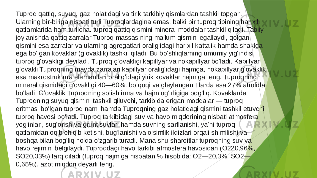 Tuproq qattiq, suyuq, gaz holatidagi va tirik tarkibiy qismlardan tashkil topgan. Ularning bir-biriga nisbati turli Tuproqlardagina emas, balki bir tuproq tipining har xil qatlamlarida ham turlicha. tuproq qattiq qismini mineral moddalar tashkil qiladi. Tabiiy joylanishda qattiq zarralar Tuproq massasining maʼlum qismini egallaydi, qolgan qismini esa zarralar va ularning agregatlari oraligʻidagi har xil kattalik hamda shaklga ega boʻlgan kovaklar (gʻovaklik) tashkil qiladi. Bu boʻshliqlarning umumiy yigʻindisi tuproq gʻovakligi deyiladi. Tuproq gʻovakligi kapillyar va nokapillyar boʻladi. Kapillyar gʻovakli Tuproqning mayda zarralari kapillyar oraligʻidagi hajmga, nokapillyar gʻovaklik esa makrostruktura elementlari oraligʻidagi yirik kovaklar hajmiga teng. Tuproqning mineral qismidagi g&#39;ovakligi 40—60%, botqoqi va gleylangan Tlarda esa 27% atrofida boʻladi. Gʻovaklik Tuproqning solishtirma va hajm ogʻirligiga bogʻliq. Kovaklarda Tuproqning suyuq qismini tashkil qiluvchi, tarkibida erigan moddalar — tuproq eritmasi boʻlgan tuproq nami hamda Tuproqning gaz holatidagi qismini tashkil etuvchi tuproq havosi boʻladi. Tuproq tarkibidagi suv va havo miqdorining nisbati atmosfera yogʻinlari, sugʻorish va grunt suvlari hamda suvning sarflanishi, yaʼni tuproq qatlamidan oqib chiqib ketishi, bugʻlanishi va oʻsimlik ildizlari orqali shimilishi va boshqa bilan bogʻliq holda oʻzgarib turadi. Mana shu sharoitlar tuproqning suv va havo rejimini belgilaydi. Tuproqdagi havo tarkibi atmosfera havosidan (O220,96%, SO20,03%) farq qiladi (tuproq hajmiga nisbatan % hisobida: O2—20,3%, SO2— 0,65%), azot miqdori deyarli teng. 