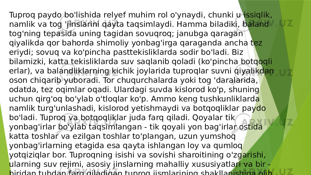 Tuproq paydo bo&#39;lishida relyef muhim rol o&#39;ynaydi, chunki u issiqlik, namlik va tog &#39;jinslarini qayta taqsimlaydi. Hamma biladiki, baland tog&#39;ning tepasida uning tagidan sovuqroq; janubga qaragan qiyalikda qor bahorda shimoliy yonbag&#39;irga qaraganda ancha tez eriydi; sovuq va ko&#39;pincha pasttekisliklarda sodir bo&#39;ladi. Biz bilamizki, katta tekisliklarda suv saqlanib qoladi (ko&#39;pincha botqoqli erlar), va balandliklarning kichik joylarida tuproqlar suvni qiyalikdan oson chiqarib yuboradi. Tor chuqurchalarda yoki tog &#39;daralarida, odatda, tez oqimlar oqadi. Ulardagi suvda kislorod ko&#39;p, shuning uchun qirg&#39;oq bo&#39;ylab o&#39;tloqlar ko&#39;p. Ammo keng tushkunliklarda namlik turg&#39;unlashadi, kislorod yetishmaydi va botqoqliklar paydo bo&#39;ladi. Tuproq va botqoqliklar juda farq qiladi. Qoyalar tik yonbag&#39;irlar bo&#39;ylab taqsimlangan - tik qoyali yon bag&#39;irlar ostida katta toshlar va ezilgan toshlar to&#39;plangan, uzun yumshoq yonbag&#39;irlarning etagida esa qayta ishlangan loy va qumloq yotqiziqlar bor. Tuproqning isishi va sovishi sharoitining o&#39;zgarishi, ularning suv rejimi, asosiy jinslarning mahalliy xususiyatlari va bir - biridan tubdan farq qiladigan tuproq jismlarining shakllanishiga olib keladi. 