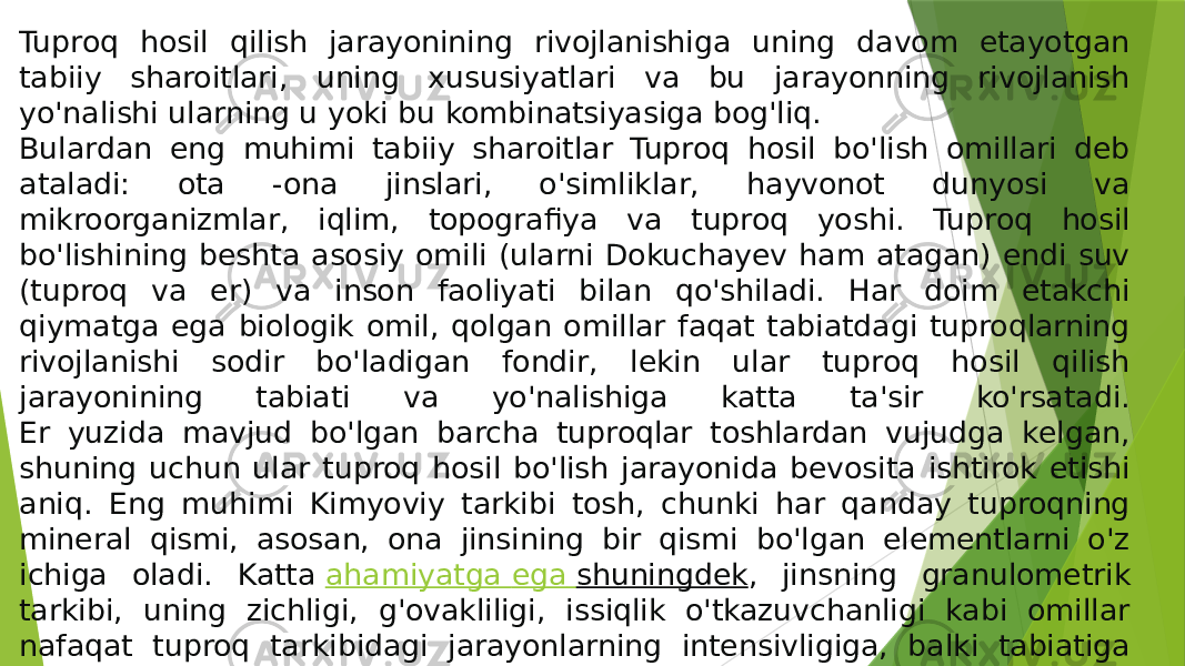 Tuproq hosil qilish jarayonining rivojlanishiga uning davom etayotgan tabiiy sharoitlari, uning xususiyatlari va bu jarayonning rivojlanish yo&#39;nalishi ularning u yoki bu kombinatsiyasiga bog&#39;liq. Bulardan eng muhimi tabiiy sharoitlar Tuproq hosil bo&#39;lish omillari deb ataladi: ota -ona jinslari, o&#39;simliklar, hayvonot dunyosi va mikroorganizmlar, iqlim, topografiya va tuproq yoshi. Tuproq hosil bo&#39;lishining beshta asosiy omili (ularni Dokuchayev ham atagan) endi suv (tuproq va er) va inson faoliyati bilan qo&#39;shiladi. Har doim etakchi qiymatga ega biologik omil, qolgan omillar faqat tabiatdagi tuproqlarning rivojlanishi sodir bo&#39;ladigan fondir, lekin ular tuproq hosil qilish jarayonining tabiati va yo&#39;nalishiga katta ta&#39;sir ko&#39;rsatadi. Er yuzida mavjud bo&#39;lgan barcha tuproqlar toshlardan vujudga kelgan, shuning uchun ular tuproq hosil bo&#39;lish jarayonida bevosita ishtirok etishi aniq. Eng muhimi Kimyoviy tarkibi tosh, chunki har qanday tuproqning mineral qismi, asosan, ona jinsining bir qismi bo&#39;lgan elementlarni o&#39;z ichiga oladi. Katta  ahamiyatga ega shuningdek , jinsning granulometrik tarkibi, uning zichligi, g&#39;ovakliligi, issiqlik o&#39;tkazuvchanligi kabi omillar nafaqat tuproq tarkibidagi jarayonlarning intensivligiga, balki tabiatiga ham bevosita ta&#39;sir qiladi. 