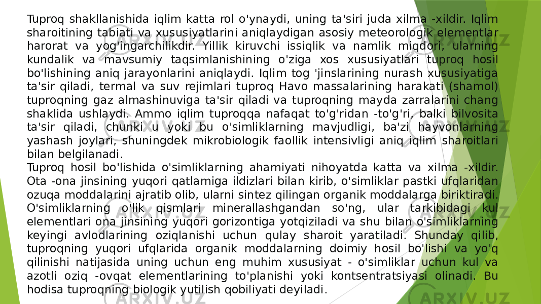 Tuproq shakllanishida iqlim katta rol o&#39;ynaydi, uning ta&#39;siri juda xilma -xildir. Iqlim sharoitining tabiati va xususiyatlarini aniqlaydigan asosiy meteorologik elementlar harorat va yog&#39;ingarchilikdir. Yillik kiruvchi issiqlik va namlik miqdori, ularning kundalik va mavsumiy taqsimlanishining o&#39;ziga xos xususiyatlari tuproq hosil bo&#39;lishining aniq jarayonlarini aniqlaydi. Iqlim tog &#39;jinslarining nurash xususiyatiga ta&#39;sir qiladi, termal va suv rejimlari tuproq Havo massalarining harakati (shamol) tuproqning gaz almashinuviga ta&#39;sir qiladi va tuproqning mayda zarralarini chang shaklida ushlaydi. Ammo iqlim tuproqqa nafaqat to&#39;g&#39;ridan -to&#39;g&#39;ri, balki bilvosita ta&#39;sir qiladi, chunki u yoki bu o&#39;simliklarning mavjudligi, ba&#39;zi hayvonlarning yashash joylari, shuningdek mikrobiologik faollik intensivligi aniq iqlim sharoitlari bilan belgilanadi. Tuproq hosil bo&#39;lishida o&#39;simliklarning ahamiyati nihoyatda katta va xilma -xildir. Ota -ona jinsining yuqori qatlamiga ildizlari bilan kirib, o&#39;simliklar pastki ufqlaridan ozuqa moddalarini ajratib olib, ularni sintez qilingan organik moddalarga biriktiradi. O&#39;simliklarning o&#39;lik qismlari minerallashgandan so&#39;ng, ular tarkibidagi kul elementlari ona jinsining yuqori gorizontiga yotqiziladi va shu bilan o&#39;simliklarning keyingi avlodlarining oziqlanishi uchun qulay sharoit yaratiladi. Shunday qilib, tuproqning yuqori ufqlarida organik moddalarning doimiy hosil bo&#39;lishi va yo&#39;q qilinishi natijasida uning uchun eng muhim xususiyat - o&#39;simliklar uchun kul va azotli oziq -ovqat elementlarining to&#39;planishi yoki kontsentratsiyasi olinadi. Bu hodisa tuproqning biologik yutilish qobiliyati deyiladi. 