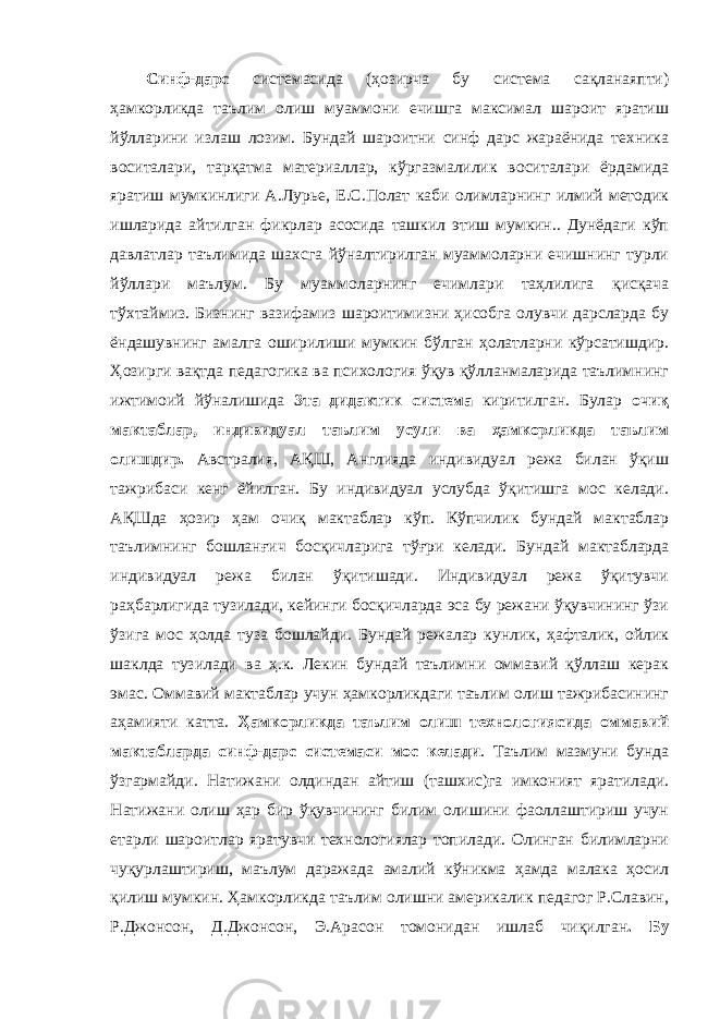 Синф-дарс системасида (ҳозирча бу система сақланаяпти) ҳамкорликда таълим олиш муаммони ечишга максимал шароит яратиш йўлларини излаш лозим. Бундай шароитни синф дарс жараёнида техника воситалари, тарқатма материаллар, кўргазмалилик воситалари ёрдамида яратиш мумкинлиги А.Лурье, Е.С.Полат каби олимларнинг илмий методик ишларида айтилган фикрлар асосида ташкил этиш мумкин.. Дунёдаги кўп давлатлар таълимида шахсга йўналтирилган муаммоларни ечишнинг турли йўллари маълум. Бу муаммоларнинг ечимлари таҳлилига қисқача тўхтаймиз. Бизнинг вазифамиз шароитимизни ҳисобга олувчи дарсларда бу ёндашувнинг амалга оширилиши мумкин бўлган ҳолатларни кўрсатишдир. Ҳозирги вақтда педагогика ва психология ўқув қўлланмаларида таълимнинг ижтимоий йўналишида 3та дидактик система киритилган. Булар очиқ мактаблар, индивидуал таълим усули ва ҳамкорликда таълим олишдир. Австралия, АҚШ, Англияда индивидуал режа билан ўқиш тажрибаси кенг ёйилган. Бу индивидуал услубда ўқитишга мос келади. АҚШда ҳозир ҳам очиқ мактаблар кўп. Кўпчилик бундай мактаблар таълимнинг бошлан ғ ич босқичларига тў ғ ри келади. Бундай мактабларда индивидуал режа билан ўқитишади. Индивидуал режа ўқитувчи раҳбарлигида тузилади, кейинги босқичларда эса бу режани ўқувчининг ўзи ўзига мос ҳолда туза бошлайди. Бундай режалар кунлик, ҳафталик, ойлик шаклда тузилади ва ҳ.к. Лекин бундай таълимни оммавий қўллаш керак эмас. Оммавий мактаблар учун ҳамкорликдаги таълим олиш тажрибасининг аҳамияти катта. Ҳамкорликда таълим олиш технологиясида оммавий мактабларда синф-дарс системаси мос келади . Таълим мазмуни бунда ўзгармайди. Натижани олдиндан айтиш (ташхис)га имконият яратилади. Натижани олиш ҳар бир ўқувчининг билим олишини фаоллаштириш учун етарли шароитлар яратувчи технологиялар топилади. Олинган билимларни чуқурлаштириш, маълум даражада амалий кўникма ҳамда малака ҳосил қилиш мумкин. Ҳамкорликда таълим олишни америкалик педагог Р.Славин, Р.Джонсон, Д.Джонсон, Э.Арасон томонидан ишлаб чиқилган . Бу 