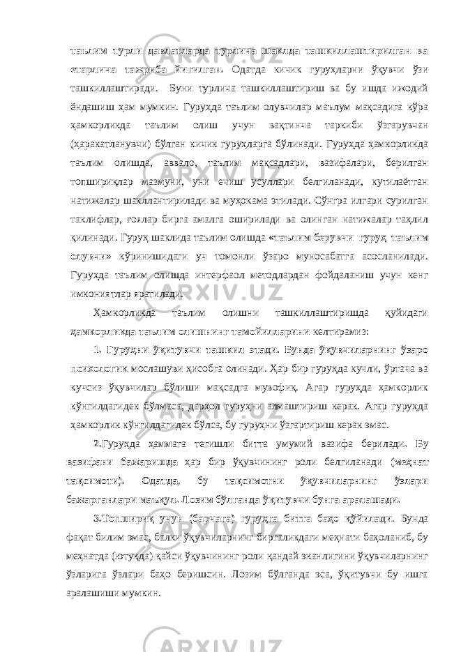 таълим турли давлатларда турлича шаклда ташкиллаштирилган ва етарлича тажриба йи ғ илган. Одатда кичик гуруҳларни ўқувчи ўзи ташкиллаштиради. Буни турлича ташкиллаштириш ва бу ишда ижодий ёндашиш ҳам мумкин. Гуруҳда таълим олувчилар маълум мақсадига кўра ҳамкорликда таълим олиш учун вақтинча таркиби ўзгарувчан (ҳаракатланувчи) бўлган кичик гуруҳларга бўлинади. Гуруҳда ҳамкорликда таълим олишда, аввало, таълим мақсадлари, вазифалари, берилган топшириқлар мазмуни, уни ечиш усуллари белгиланади, кутилаётган натижалар шакллантирилади ва муҳокама этилади. Сўнгра илгари сурилган таклифлар, ғ оялар бирга амалга оширилади ва олинган натижалар таҳлил қилинади. Гуруҳ шаклида таълим олишда «таълим берувчи–гуруҳ–таълим олувчи» кўринишидаги уч томонли ўзаро муносабатга асосланилади. Гуруҳда таълим олишда интерфаол методлардан фойдаланиш учун кенг имкониятлар яратилади. Ҳамкорликда таълим олишни ташкиллаштиришда қуйидаги ҳамкорликда таълим олишнинг тамойилларини келтирамиз: 1. Гуруҳни ўқитувчи ташкил этади. Бунда ўқувчиларнинг ўзаро психологик мослашуви ҳисобга олинади. Ҳар бир гуруҳда кучли, ўртача ва кучсиз ўқувчилар бўлиши мақсадга мувофиқ. Агар гуруҳда ҳамкорлик кўнгилдагидек бўлмаса, дарҳол гуруҳни алмаштириш керак. Агар гуруҳда ҳамкорлик кўнгилдагидек бўлса, бу гуруҳни ўзгартириш керак эмас. 2. Гуруҳда ҳаммага тегишли битта умумий вазифа берилади . Бу вазифани бажаришда ҳар бир ўқувчининг роли белгиланади (меҳнат тақсимоти). Одатда, бу тақсимотни ўқувчиларнинг ўзлари бажарганлари маъқул. Лозим бўлганда ўқитувчи бунга аралашади. 3.Топшириқ учун (барчага) гуруҳга битта баҳо қўйилади . Бунда фақат билим эмас, балки ўқувчиларнинг биргаликдаги меҳнати баҳоланиб, бу меҳнатда (ютуқда) қайси ўқувчининг роли қандай эканлигини ўқувчиларнинг ўзларига ўзлари баҳо беришсин. Лозим бўлганда эса, ўқитувчи бу ишга аралашиши мумкин. 