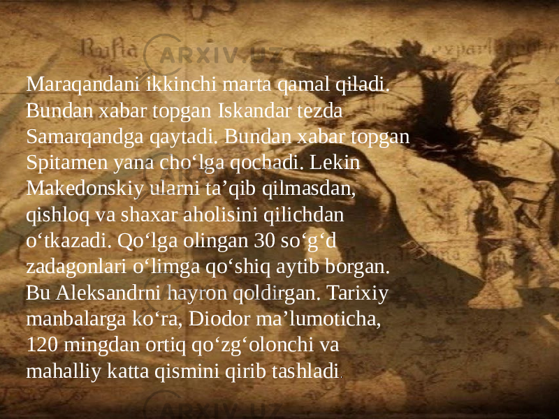 /Maraqandani ikkinchi marta qamal qiladi. Bundan xabar topgan Iskandar tezda Samarqandga qaytadi. Bundan xabar topgan Spitamen yana cho‘lga qochadi. Lekin Makedonskiy ularni ta’qib qilmasdan, qishloq va shaxar aholisini qilichdan o‘tkazadi. Qo‘lga olingan 30 so‘g‘d zadagonlari o‘limga qo‘shiq aytib borgan. Bu Aleksandrni hayron qoldirgan. Tarixiy manbalarga ko‘ra, Diodor ma’lumoticha, 120 mingdan ortiq qo‘zg‘olonchi va mahalliy katta qismini qirib tashladi . 