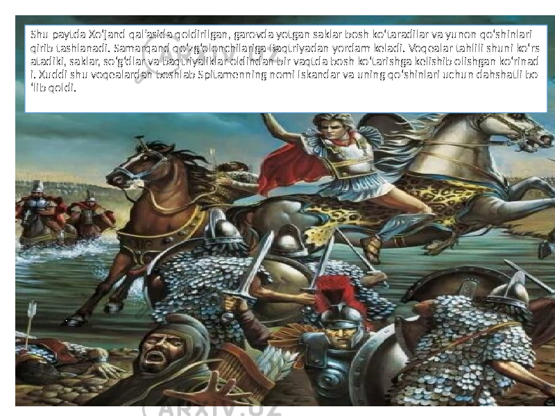 Shu paytda Xo‘jand qal’asida qoldirilgan, garovda yotgan saklar bosh ko‘taradilar va yunon qo‘shinlari qirib tashlanadi. Samarqand qo‘zg‘olonchilariga Baqtriyadan yordam keladi. Voqealar tahlili shuni ko‘rs atadiki, saklar, so‘g‘dlar va baqtriyaliklar oldindan bir vaqtda bosh ko‘tarishga kelishib olishgan ko‘rinad i. Xuddi shu voqealardan boshlab Spitamenning nomi Iskandar va uning qo‘shinlari uchun dahshatli bo ‘lib qoldi. 