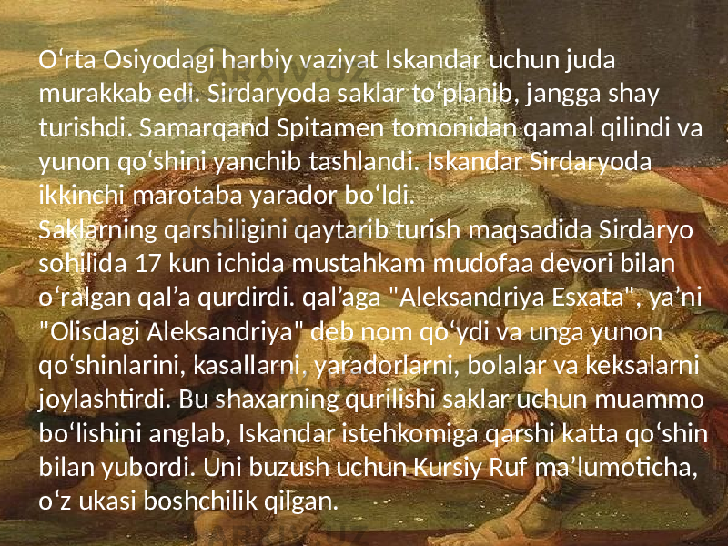 O‘rta Osiyodagi harbiy vaziyat Iskandar uchun juda murakkab edi. Sirdaryoda saklar to‘planib, jangga shay turishdi. Samarqand Spitamen tomonidan qamal qilindi va yunon qo‘shini yanchib tashlandi. Iskandar Sirdaryoda ikkinchi marotaba yarador bo‘ldi. Saklarning qarshiligini qaytarib turish maqsadida Sirdaryo sohilida 17 kun ichida mustahkam mudofaa devori bilan o‘ralgan qal’a qurdirdi. qal’aga &#34;Aleksandriya Esxata&#34;, ya’ni &#34;Olisdagi Aleksandriya&#34; deb nom qo‘ydi va unga yunon qo‘shinlarini, kasallarni, yaradorlarni, bolalar va keksalarni joylashtirdi. Bu shaxarning qurilishi saklar uchun muammo bo‘lishini anglab, Iskandar istehkomiga qarshi katta qo‘shin bilan yubordi. Uni buzush uchun Kursiy Ruf ma’lumoticha, o‘z ukasi boshchilik qilgan. 