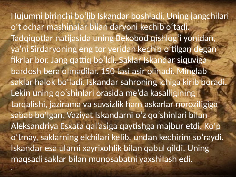 /Hujumni birinchi bo‘lib Iskandar boshladi. Uning jangchilari o‘t ochar mashinalar bilan daryoni kechib o‘tadi. Tadqiqotlar natijasida uning Bekobod qishlog‘i yonidan, ya’ni Sirdaryoning eng tor yeridan kechib o‘tilgan degan fikrlar bor. Jang qattiq bo‘ldi. Saklar Iskandar siquviga bardosh bera olmadilar. 150 tasi asir olinadi. Minglab saklar halok bo‘ladi. Iskandar sahroning ichiga kirib boradi. Lekin uning qo‘shinlari orasida me’da kasalligining tarqalishi, jazirama va suvsizlik ham askarlar noroziligiga sabab bo‘lgan. Vaziyat Iskandarni o‘z qo‘shinlari bilan Aleksandriya Esxata qal’asiga qaytishga majbur etdi. Ko‘p o‘tmay, saklarning elchilari kelib, undan kechirim so‘raydi. Iskandar esa ularni xayrixohlik bilan qabul qildi. Uning maqsadi saklar bilan munosabatni yaxshilash edi. . 