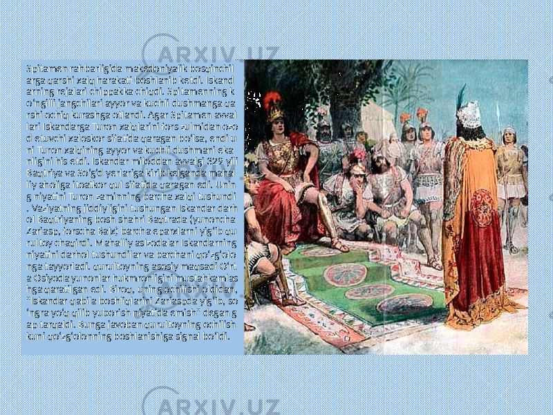 Spitamen rahbarligida makedoniyalik bosqinchil arga qarshi xalq harakati boshlanib ketdi. Iskand arning rejalari chippakka chiqdi. Spitamenning k o‘ngilli jangchilari ayyor va kuchli dushmanga qa rshi ochiq kurashga otlandi. Agar Spitamen avval lari Iskandarga Turon xalqlarini fors zulmidan ozo d etuvchi xaloskor sifatida qaragan bo‘lsa, endi u ni Turon xalqining ayyor va kuchli dushmani eka nligini his etdi. Iskandar miloddan avvalgi 329 yili Baqtriya va So‘g‘d yerlariga kirib kelganda mahal liy aholiga itoatkor qul sifatida qaragan edi. Unin g niyatini Turon zaminning barcha xalqi tushundi . Vaziyatning jiddiyligini tushungan Iskandar darh ol Baqtriyaning bosh shahri Baqtrada (yunoncha Zariasp, forscha Balx) barcha eparxlarni yig‘ib qu rultoy chaqirdi. Mahalliy aslzodalar Iskandarning niyatini darhol tushundilar va barchani qo‘zg‘olo nga tayyorladi. qurultoyning asosiy maqsadi O‘rt a Osiyoda yunonlar hukmronligini mustahkamlas hga qaratilgan edi. Biroq, uning ochilishi oldidan, &#34;Iskandar qabila boshliqlarini Zariaspda yig‘ib, so ‘ngra yo‘q qilib yuborish niyatida emish&#34; degan g ap tarqaldi. Bunga javoban qurultoyning ochilish kuni qo‘zg‘olonning boshlanishiga signal bo‘ldi. 