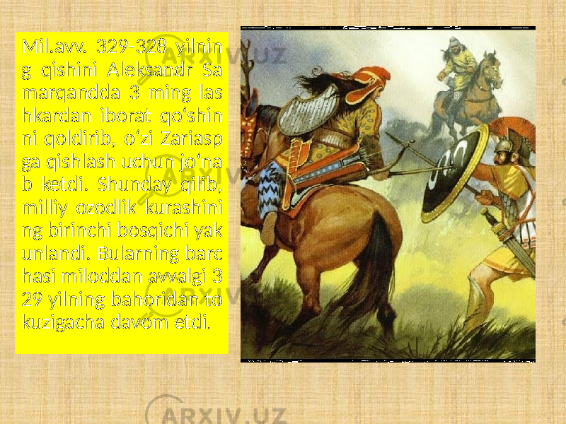 Mil.avv. 329-328 yilnin g qishini Aleksandr Sa marqandda 3 ming las hkardan iborat qo‘shin ni qoldirib, o‘zi Zariasp ga qishlash uchun jo‘na b ketdi. Shunday qilib, milliy ozodlik kurashini ng birinchi bosqichi yak unlandi. Bularning barc hasi miloddan avvalgi 3 29 yilning bahoridan to kuzigacha davom etdi . 