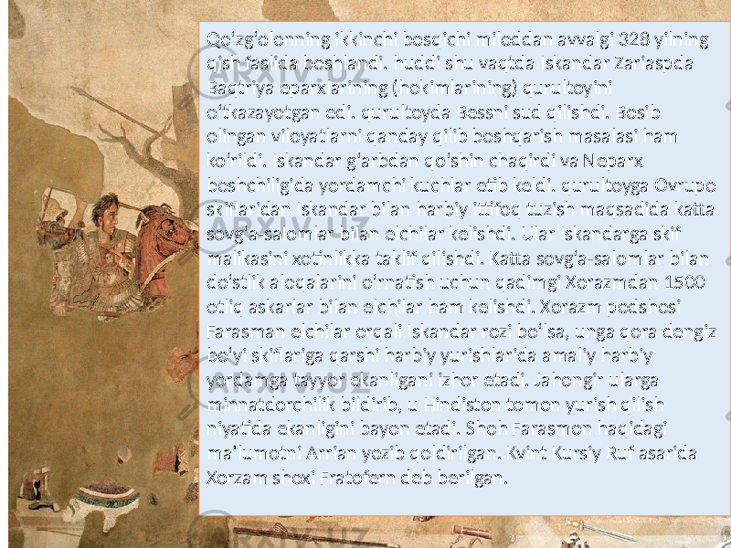 Qo‘zg‘olonning ikkinchi bosqichi miloddan avvalgi 328 yilning qish faslida boshlandi. huddi shu vaqtda Iskandar Zariaspda Baqtriya eparxlarining (hokimlarining) qurultoyini o‘tkazayotgan edi. qurultoyda Bessni sud qilishdi. Bosib olingan viloyatlarni qanday qilib boshqarish masalasi ham ko‘rildi. Iskandar g‘arbdan qo‘shin chaqirdi va Neparx boshchiligida yordamchi kuchlar etib keldi. qurultoyga Ovrupo skiflaridan Iskandar bilan harbiy ittifoq tuzish maqsadida katta sovg‘a-salomlar bilan elchilar kelishdi. Ular Iskandarga skif malikasini xotinlikka taklif qilishdi. Katta sovg‘a-salomlar bilan do‘stlik aloqalarini o‘rnatish uchun qadimgi Xorazmdan 1500 otliq askarlar bilan elchilar ham kelishdi. Xorazm podshosi Farasman elchilar orqali Iskandar rozi bo‘lsa, unga qora dengiz bo‘yi skiflariga qarshi harbiy yurishlarida amaliy harbiy yordamga tayyor ekanligani izhor etadi. Jahongir ularga minnatdorchilik bildirib, u Hindiston tomon yurish qilish niyatida ekanligini bayon etadi. Shoh Farasmon haqidagi ma’lumotni Arrian yozib qoldirilgan. Kvint Kursiy Ruf asarida Xorzam shoxi Fratofern deb berilgan. 