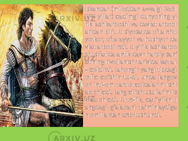 Iskandar (miloddan avvalgi 356- 323 yillar) qadimgi dunyoning yi rik lashkarboshi va davlat arbobl aridan biri. U siyosatda o‘ta ehti yotkor, o‘ta ayyor va hushyor da vlat arbobi edi. U yirik lashkarbo shi sifatida antik davr harbiy san’ atining rivojlanish tarixida katta i z qoldirdi. Jahongir yangi tipdagi otliq qo‘shin tuzdi, unda jangov or intizom tartib-qoidalarini ishl ab chiqdi. Jang qilish usullarini is hlab chiqdi. U tezlik, qat’iylikni j angdagi g‘alabani ta’minlaydiga n omillardan deb tushundi. 