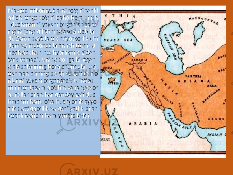 Mavjud imkoniyatlarni to‘g‘ri tahlil qilish, unga to‘g‘ri baho bera bilish , dushmanni yaxshi o‘rganish zaru rligini jang qilishning asosi deb bil di. Zarur paytda u ehtiyotkorlik chi dam va matonat bilan ish tutdi. U hech qachon hushyorlikni o‘zidan tark etmadi. Uning qo‘lga kiritgan g‘alabalarining boisi shundaki, u d ushmanlarining bo‘sh va zaif tomo nlarini yaxshi o‘rganardi. U intizo mli muntazam qo‘shin va jangovor qurollar bilan har qanday zaif dus hmanni ham, o‘ta hushyorlik ayyo rlik qattiqqo‘llik va qat’iyatlik bilan kuchli raqibni ham yengib keldi. 