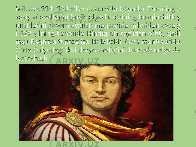 Mil. avv.334- 330 yillar davomida Iskandar Eronning a sosiy viloyatlarini bosib olgach, o‘zining bosqinchilik y urishlarini davom ettirish maqsadida miloddan avvalg i 329 yilning bahorida Hindiqush tog‘idan o‘tib, qadi mga Baqtriya tuprog‘iga kirib keldi. Grek manbalarida O‘rta Osiyodagi ikki daryo oralig‘ini Transaksoniya de b atashadi. 