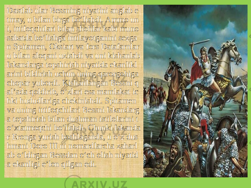 Dastlab ular Bessning niyatini anglab e tmay, u bilan birga bo‘lishdi. Ammo un i, ittifoqchilari bilan shohlar kabi muno sabatda bo‘lishga intilayotganini sezga n Spitamen, Oksiart va fors Datafarnlar u bilan aloqani uzishdi va uni kishanlab Iskandarga topshirish niyatida ekanlikl arini bildirish uchun uning qarorgohiga chopar yubordi. Kishanlangan Bessni q al’ada qoldirib, o‘zlari esa mamlakat ic hki hududlariga chekinishdi. Spitamen va uning ittifoqchilari Bessni Iskandarg a topshirish bilan dushman istilolarini t o‘xtatmoqchi bo‘lishdi. Chunki Iskanda r Eronga yurish boshlaganda, u o‘z dus hmani Doro III ni nomardlarcha zaharl ab o‘ldirgan Bessdan o‘ch olish niyatid a ekanligi e’lon qilgan edi. 