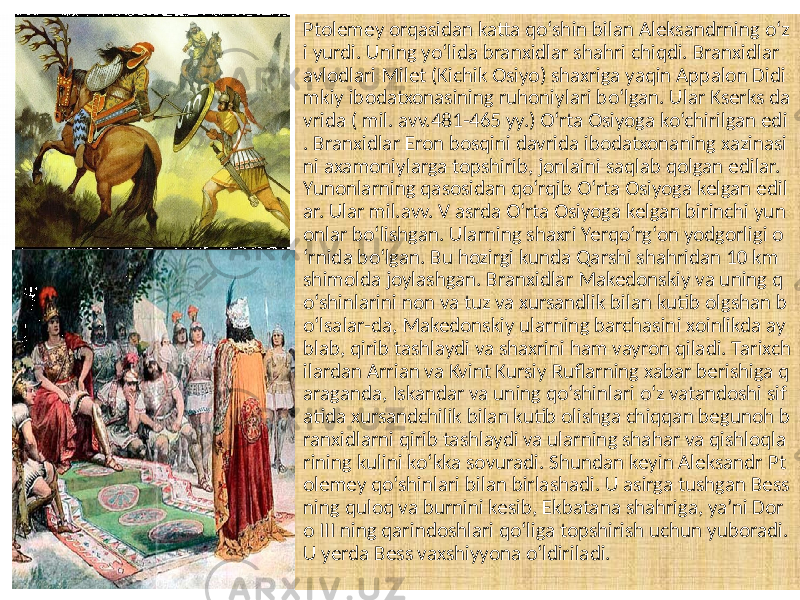 Ptolemey orqasidan katta qo‘shin bilan Aleksandrning o‘z i yurdi. Uning yo‘lida branxidlar shahri chiqdi. Branxidlar avlodlari Milet (Kichik Osiyo) shaxriga yaqin Appalon Didi mkiy ibodatxonasining ruhoniylari bo‘lgan. Ular Kserks da vrida ( mil. avv.481-465 yy.) O‘rta Osiyoga ko‘chirilgan edi . Branxidlar Eron bosqini davrida ibodatxonaning xazinasi ni axamoniylarga topshirib, jonlaini saqlab qolgan edilar. Yunonlarning qasosidan qo‘rqib O‘rta Osiyoga kelgan edil ar. Ular mil.avv. V asrda O‘rta Osiyoga kelgan birinchi yun onlar bo‘lishgan. Ularning shaxri Yerqo‘rg‘on yodgorligi o ‘rnida bo‘lgan. Bu hozirgi kunda Qarshi shahridan 10 km shimolda joylashgan. Branxidlar Makedonskiy va uning q o‘shinlarini non va tuz va xursandlik bilan kutib olgshan b o‘lsalar-da, Makedonskiy ularning barchasini xoinlikda ay blab, qirib tashlaydi va shaxrini ham vayron qiladi. Tarixch ilardan Arrian va Kvint Kursiy Ruflarning xabar berishiga q araganda, Iskandar va uning qo‘shinlari o‘z vatandoshi sif atida xursandchilik bilan kutib olishga chiqqan begunoh b ranxidlarni qirib tashlaydi va ularning shahar va qishloqla rining kulini ko‘kka sovuradi. Shundan keyin Aleksandr Pt olemey qo‘shinlari bilan birlashadi. U asirga tushgan Bess ning quloq va burnini kesib, Ekbatana shahriga, ya’ni Dor o III ning qarindoshlari qo‘liga topshirish uchun yuboradi. U yerda Bess vaxshiyyona o‘ldiriladi. 