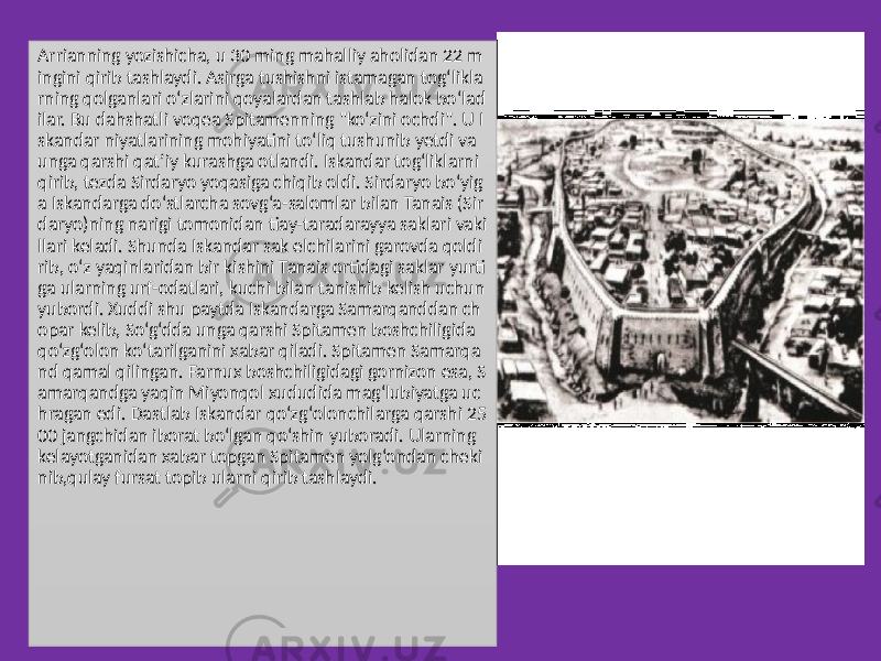 Arrianning yozishicha, u 30 ming mahalliy aholidan 22 m ingini qirib tashlaydi. Asirga tushishni istamagan tog‘likla rning qolganlari o‘zlarini qoyalardan tashlab halok bo‘lad ilar. Bu dahshatli voqea Spitamenning &#34;ko‘zini ochdi&#34;. U I skandar niyatlarining mohiyatini to‘liq tushunib yetdi va unga qarshi qat’iy kurashga otlandi. Iskandar tog‘liklarni qirib, tezda Sirdaryo yoqasiga chiqib oldi. Sirdaryo bo‘yig a Iskandarga do‘stlarcha sovg‘a-salomlar bilan Tanais (Sir daryo)ning narigi tomonidan tiay-taradarayya saklari vaki llari keladi. Shunda Iskandar sak elchilarini garovda qoldi rib, o‘z yaqinlaridan bir kishini Tanais ortidagi saklar yurti ga ularning urf-odatlari, kuchi bilan tanishib kelish uchun yubordi. Xuddi shu paytda Iskandarga Samarqanddan ch opar kelib, So‘g‘dda unga qarshi Spitamen boshchiligida qo‘zg‘olon ko‘tarilganini xabar qiladi. Spitamen Samarqa nd qamal qilingan. Farnux boshchiligidagi gornizon esa, S amarqandga yaqin Miyonqol xududida mag‘lubiyatga uc hragan edi. Dastlab Iskandar qo‘zg‘olonchilarga qarshi 25 00 jangchidan iborat bo‘lgan qo‘shin yuboradi. Ularning kelayotganidan xabar topgan Spitamen yolg‘ondan cheki nib,qulay fursat topib ularni qirib tashlaydi. 