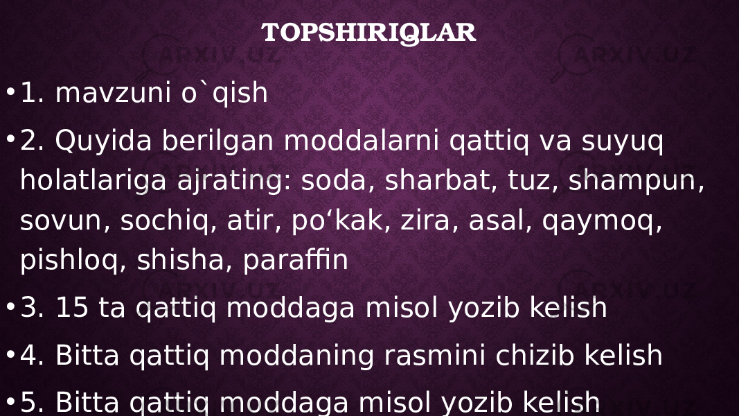 TOPSHIRIQLAR • 1. mavzuni o`qish • 2. Quyida berilgan moddalarni qattiq va suyuq holatlariga ajrating: soda, sharbat, tuz, shampun, sovun, sochiq, atir, poʻkak, zira, asal, qaymoq, pishloq, shisha, paraffin • 3. 15 ta qattiq moddaga misol yozib kelish • 4. Bitta qattiq moddaning rasmini chizib kelish • 5. Bitta qattiq moddaga misol yozib kelish 