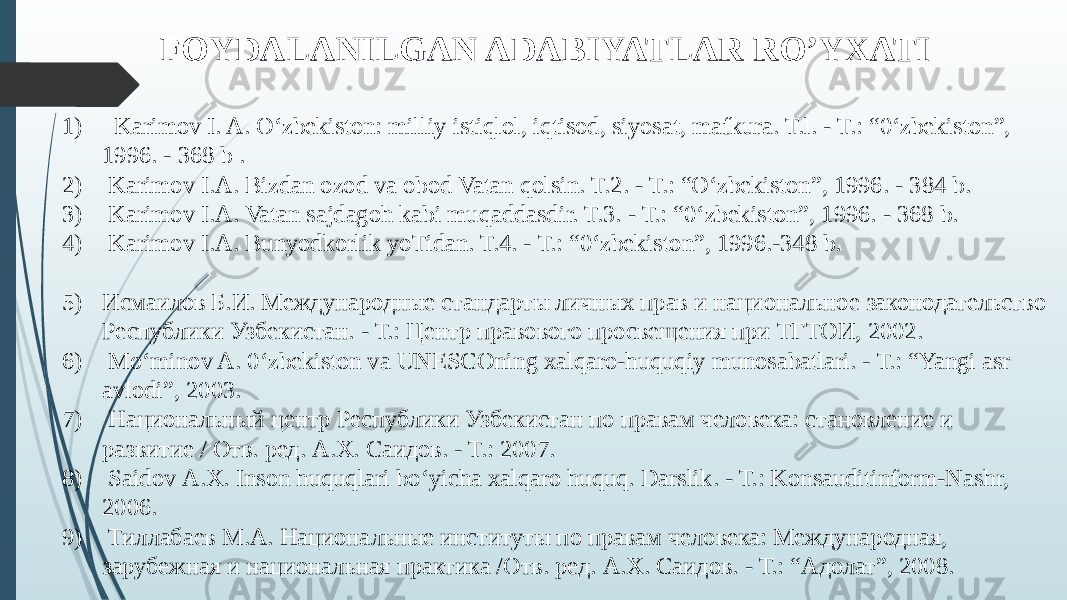 FOYDALANILGAN ADABIYATLAR RO’YXATI 1) Karimov I. A. О‘zbekiston: milliy istiqlol, iqtisod, siyosat, mafkura. T.l. - Т.: “0‘zbekiston”, 1996. - 368 b . 2) Karimov I.A. Bizdan ozod va obod Vatan qolsin. T.2. - Т.: “О‘zbekiston”, 1996. - 384 b. 3) Karimov I.A. Vatan sajdagoh kabi muqaddasdir. T.3. - Т.: “0‘zbekiston”, 1996. - 368 b. 4) Karimov I.A. Bunyodkorlik yoTidan. T.4. - Т.: “0‘zbekiston”, 1996.-348 b. 5) Исмаилов Б.И. Международные стандарты личных прав и наци ональное законодательство Республики Узбекистан. - Т.: Центр правового просвещения при ТГТОИ, 2002. 6) Mo‘minov A. 0‘zbekiston va UNESCOning xalqaro-huquqiy munosabatlari. - Т.: “Yangi asr avlodi”, 2003. 7) Национальный центр Республики Узбекистан по правам человека: становление и развитие / Отв. ред. А.Х. Саидов. - Т.: 2007. 8) Saidov А.Х. Inson huquqlari bo‘yicha xalqaro huquq. Darslik. - Т.: Konsauditinform-Nashr, 2006. 9) Тиллабаев M.A. Национальные институты по правам чело века: Международная, зарубежная и национальная практика /Отв. ред. А.Х. Саидов. - Т.: “Адолат”, 2008. 