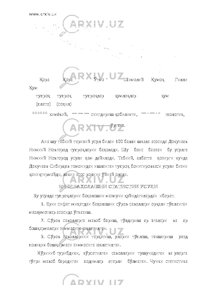 www.arxiv.uz Қора Қора Ўтма Шимолий Қумоқ Гилли Қум тупроқ тупроқ тупроқлар қумлоқлар қум (плато) (соҳил) кимёвий, сингдириш қобилияти, геологик, ўртача. Ана шу табиий-тарихий усул билан 100 балли шкала асосида Докучаев Нижний Новгород тупроқларни баҳолади. Шу боис ба o зан бу усулга Нижний Новгород усули ҳам дейилади. Табиий, албатта ҳозирги кунда Докучаев-Сибирцев томонидан ишланган тупроқ бонитировкаси усули бизни қониқтирмайди, лекин асос ролини ўйнай олади. ЕРНИ БАҲОЛАШНИ СТАТИСТИК УСУЛИ Бу усулда тупроқларни баҳолашни мазмуни қуйидагилардан иборат. 1. Ерни сифат жиҳатдан баҳолашни сўров саволлари орқали тўпланган маoлумотлар асосида ўтказиш. 2. Сўров саволларга жавоб бериш, тўлдириш ер эгалари ва ер бошқармалари зиммасига юклатилган. 3. Сўров саволларини тарқатиш, уларни тўплаш, текшириш уезд полиция бошқармаси зиммасига юклатилган. Кўриниб турибдики, кўрсатилган саволларни тушунадиган ва уларга тўғри жавоб берадиган ходимлар етарли бўлмаган. Чунки статистика 