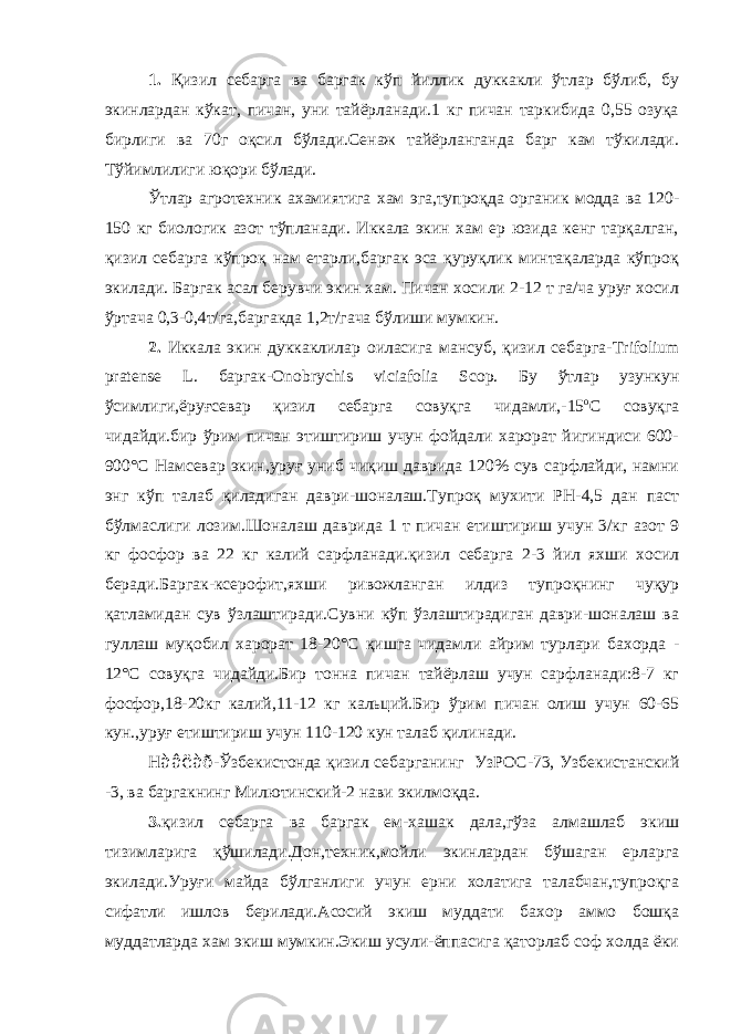 1. Қизил себарга ва баргак кўп йиллик дуккакли ўтлар бўлиб, бу экинлардан кўкат, пичан, уни тайёрланади.1 кг пичан таркибида 0,55 озуқа бирлиги ва 70г оқсил бўлади.Сенаж тайёрланганда барг кам тўкилади. Тўйимлилиги юқори бўлади. Ўтлар агротехник ахамиятига хам эга,тупроқда органик модда ва 120- 150 кг биологик азот тўпланади. Иккала экин хам ер юзида кенг тарқалган, қизил себарга кўпроқ нам етарли,баргак эса қуруқлик минтақаларда кўпроқ экилади. Баргак асал берувчи экин хам. Пичан хосили 2-12 т га/ча уруғ хосил ўртача 0,3-0,4т/га,баргакда 1,2т/гача бўлиши мумкин. 2. Иккала экин дуккаклилар оиласига мансуб, қизил себарга- Trifolium pratense L . баргак- Onobrychis viciafolia Scop . Бу ўтлар узункун ўсимлиги,ёруғсевар қизил себарга совуқга чидамли,-15 о С совуқга чидайди.бир ўрим пичан этиштириш учун фойдали харорат йигиндиси 600- 900°С Намсевар экин,уруғ униб чиқиш даврида 120% сув сарфлайди, намни энг кўп талаб қиладиган даври-шоналаш.Тупроқ мухити РН-4,5 дан паст бўлмаслиги лозим.Шоналаш даврида 1 т пичан етиштириш учун 3/кг азот 9 кг фосфор ва 22 кг калий сарфланади.қизил себарга 2-3 йил яхши хосил беради.Баргак-ксерофит,яхши ривожланган илдиз тупроқнинг чуқур қатламидан сув ўзлаштиради.Сувни кўп ўзлаштирадиган даври-шоналаш ва гуллаш муқобил харорат 18-20°С қишга чидамли айрим турлари бахорда - 12°С совуқга чидайди.Бир тонна пичан тайёрлаш учун сарфланади:8-7 кг фосфор,18-20кг калий,11-12 кг кальций.Бир ўрим пичан олиш учун 60-65 кун.,уруғ етиштириш учун 110-120 кун талаб қилинади. Н àâëàð -Ўзбекистонда қизил себарганинг УзРОС-73, Узбекистанский -3, ва баргакнинг Милютинский-2 нави экилмоқда. 3. қизил себарга ва баргак ем-хашак дала,гўза алмашлаб экиш тизимларига қўшилади.Дон,техник,мойли экинлардан бўшаган ерларга экилади.Уруғи майда бўлганлиги учун ерни холатига талабчан,тупроқга сифатли ишлов берилади.Асосий экиш муддати бахор аммо бошқа муддатларда хам экиш мумкин.Экиш усули-ёппасига қаторлаб соф холда ёки 