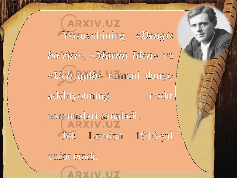 Yozuvchining « Dengiz bo‘risi », « Martin Iden » va « Uch qalb » romani dunyo adabiyotining nodir namunalari sanaladi. Jek London 1916-yil vafot etadi. 