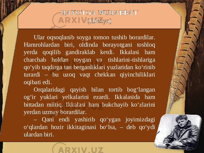 HAYOTGA MUHABBAT (Hikoya) Ular oqsoqlanib soyga tomon tushib borardilar. Hamrohlardan biri, oldinda borayotgani toshloq yerda qoqilib gandiraklab ketdi. Ikkalasi ham charchab holdan toygan va tishlarini-tishlariga qo‘yib taqdirga tan berganliklari yuzlaridan ko‘rinib turardi – bu uzoq vaqt chekkan qiyinchiliklari oqibati edi. Orqalaridagi qayish bilan tortib bog‘langan og‘ir yuklari yelkalarini ezardi. Ikkalasida ham bittadan miltiq. Ikkalasi ham bukchayib ko‘zlarini yerdan uzmay borardilar. – Qani endi yashirib qo‘ygan joyimizdagi o‘qlardan hozir ikkitaginasi bo‘lsa, – deb qo‘ydi ulardan biri. 