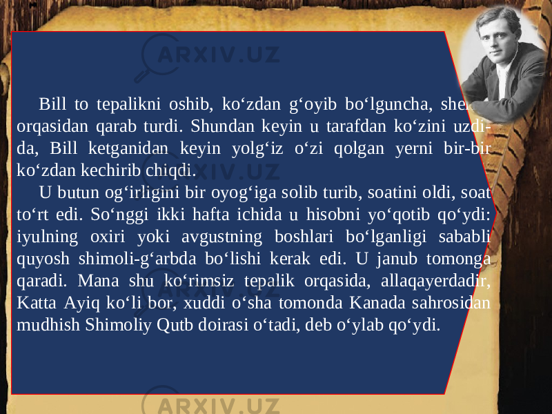 Bill to tepalikni oshib, ko‘zdan g‘oyib bo‘lguncha, sherigi orqasidan qarab turdi. Shundan keyin u tarafdan ko‘zini uzdi- da, Bill ketganidan keyin yolg‘iz o‘zi qolgan yerni bir-bir ko‘zdan kechirib chiqdi. U butun og‘irligini bir oyog‘iga solib turib, soatini oldi, soat to‘rt edi. So‘nggi ikki hafta ichida u hisobni yo‘qotib qo‘ydi: iyulning oxiri yoki avgustning boshlari bo‘lganligi sababli quyosh shimoli-g‘arbda bo‘lishi kerak edi. U janub tomonga qaradi. Mana shu ko‘rimsiz tepalik orqasida, allaqayerdadir, Katta Ayiq ko‘li bor, xuddi o‘sha tomonda Kanada sahrosidan mudhish Shimoliy Qutb doirasi o‘tadi, deb o‘ylab qo‘ydi. 