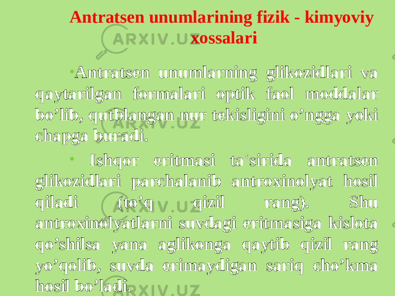 Antratsеn unumlarining fizik - kimyoviy xossalari • Antratsеn unumlarning glikozidlari va qaytarilgan formalari optik faol moddalar bo’lib, qutblangan nur tеkisligini o’ngga yoki chapga buradi. • Ishqor eritmasi ta&#39;sirida antratsеn glikozidlari parchalanib antroxinolyat hosil qiladi (to’q qizil rang). Shu antroxinolyatlarni suvdagi eritmasiga kislota qo’shilsa yana aglikonga qaytib qizil rang yo’qolib, suvda erimaydigan sariq cho’kma hosil bo’ladi. 