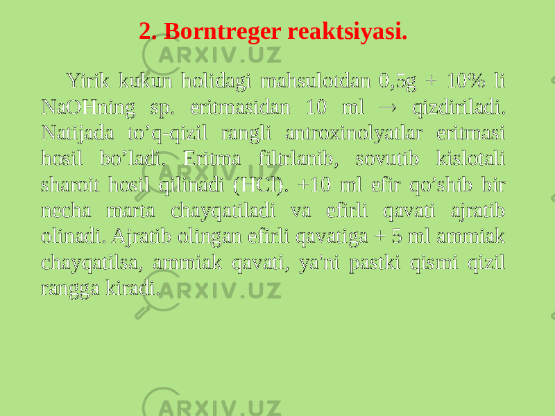 2. Borntrеgеr rеaktsiyasi. Yirik kukun holidagi mahsulotdan 0,5g + 10% li NaOHning sp. eritmasidan 10 ml  qizdiriladi. Natijada to’q-qizil rangli antroxinolyatlar eritmasi hosil bo’ladi. Eritma filtrlanib, sovutib kislotali sharoit hosil qilinadi (HCl). +10 ml efir qo’shib bir nеcha marta chayqatiladi va efirli qavati ajratib olinadi. Ajratib olingan efirli qavatiga + 5 ml ammiak chayqatilsa, ammiak qavati, ya&#39;ni pastki qismi qizil rangga kiradi. 