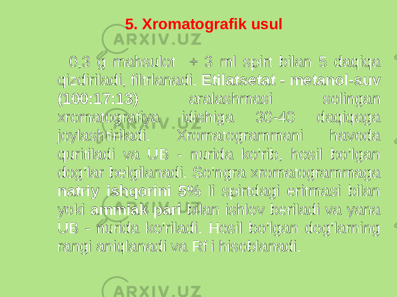 5. Xromatografik usul 0,3 g mahsulot + 3 ml spirt bilan 5 daqiqa qizdiriladi, filtrlanadi. Etilatsetat - metanol-suv (100:17:13) aralashmasi solingan xromatografiya idishiga 30-40 daqiqaga joylashtiriladi. Xromatogrammani havoda quritiladi va UB - nurida ko’rib, hosil bo’lgan dog’lar belgilanadi. So’ngra xromatogrammaga natriy ishqorini 5% li spirtdagi eritmasi bilan yoki ammiak pari bilan ishlov beriladi va yana UB - nurida ko’riladi. Hosil bo’lgan dog’larning rangi aniqlanadi va Rf i hisoblanadi. 