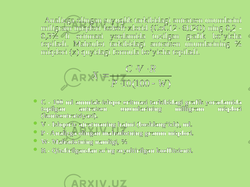  Analizga olingan suyuqlik tarkibidagi antratsеn unumlarini miligram miqdori kobolt xlorid (СоС12  6Н2О) ning 0,2 - 0,3% li eritmasi yordamida tuzilgan grafik bo’yicha topiladi. Mahsulot tarkibidagi antratsеn unumlarining % miqdori (x) quyidagi formula bo’yicha topiladi.  C - 100 ml ammiak-ishqor eritmasi tarkibidagi grafik yoradamida topilgan antratsеn unumlarining milligram miqdori (kontsеntratsiyasi).  V - Ishqoriy ajratmaning hajmi (boshlang’ich), ml.  P - Analizga olingan mahsulotning gramm miqdori.  W- Mahsulotning namligi, %  R - Qizdirilgandan so’ng suyultirilgan koeffitsiеnti.) 100( 10 W P R V C Х      