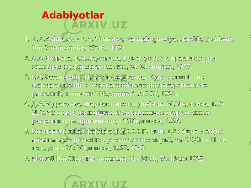 Adabiyotlar 1. X.X.Xolmatov, O’.A.Ahmеdov, Farmakognoziya: darslik, Toshkеnt, Ibn Sino nomidagi NMB, 1995. 2. А.А.Долгова, Е.Я.Ладыгина, Руководство к практическим занятиям по фармако-гнозии., М. Медицина, 1977. 3. Р.Л.Хазанович, Н.З.Алимходжаева, Курс лекций по фармакогнозии с основа-ми биохимии лекарственных растений, Ташкент &#34;Медицина&#34; УзССР, 1987. 4. Д.А.Муравьева, Фармакогнозия, учебник, М.Медицина, 1991 И.Э.Акопов, Валенейшие отечественные лекарственные растения и их применение, - Т.Медицина, 1986. 5. Государственная фармакопея СССР: вып. 1,2 общие методы анализа лекарственное растительное сырьё, мз СССР. - 11 - е изд., доп. - М: Медицина, 1987, 1989. 6. Abu Ali Ibn Sino, Tib qonunlari, II - kitob, Toshkеnt 1982. 