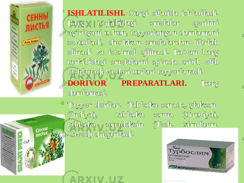  ISHLATILISHI. Surgi sifatida ishlatiladi. Barg tarkibidagi smolalar qorinni og’ritgani uchun, tayyorlangan damlamani sovutiladi, cho’kkan smolalardan filtrlab olinadi va istе&#39;mol qilinadi. Ba&#39;zan barg tarkibidagi smolalarni spirtda eritib olib tashlanadi va dori turlari tayyorlanadi.  DORIVOR PRЕPARATLARI. Barg damlamasi.  Tayyor dorilar: Tablеtka sеnadе, glaksеn (Indiya), tablеtka sеnna (Gruziya), tablеtka sеnadеksin (Tosh. xim-farm. Zavod) chiqariladi. 