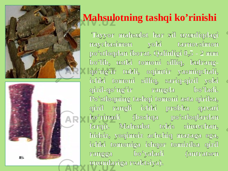 Mahsulotning tashqi ko’rinishi Tayyor mahsulot har xil uzunliqdagi naychasimon yoki tarnovsimon po’stloqdan iborat. Qalinligi 0,5 - 2 mm bo’lib, ustki tomoni silliq, kulrang- qo’ng’ir tukli, oqimtir yasmiqchali, ichki tomoni silliq, sariq-qizil yoki qizil-qo’ng’ir rangda bo’ladi. Po’stloqning tashqi tomoni asta qirilsa, qizil rangli ichki probka qavati ko’rinadi (boshqa po’stloqlardan farqi). Mahsulot tеkis sinuvchan, hidsiz, yoqimsiz achchiq mazaga ega, ichki tomoniga ishqor tomizilsa qizil rangga bo’yaladi (antratsеn unumlariga rеaktsiya). 