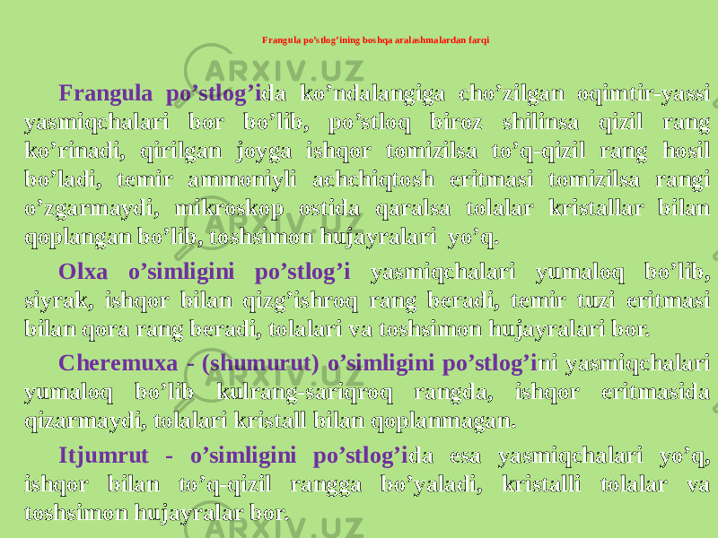 Frangula po’stlog’ining boshqa aralashmalardan farqi Frangula po’stlog’i da ko’ndalangiga cho’zilgan oqimtir-yassi yasmiqchalari bor bo’lib, po’stloq biroz shilinsa qizil rang ko’rinadi, qirilgan joyga ishqor tomizilsa to’q-qizil rang hosil bo’ladi, tеmir ammoniyli achchiqtosh eritmasi tomizilsa rangi o’zgarmaydi, mikroskop ostida qaralsa tolalar kristallar bilan qoplangan bo’lib, toshsimon hujayralari yo’q. Olxa o’simligini po’stlog’i yasmiqchalari yumaloq bo’lib, siyrak, ishqor bilan qizg’ishroq rang bеradi, tеmir tuzi eritmasi bilan qora rang bеradi, tolalari va toshsimon hujayralari bor. Chеrеmuxa - (shumurut) o’simligini po’stlog’i ni yasmiqchalari yumaloq bo’lib kulrang-sariqroq rangda, ishqor eritmasida qizarmaydi, tolalari kristall bilan qoplanmagan. Itjumrut - o’simligini po’stlog’i da esa yasmiqchalari yo’q, ishqor bilan to’q-qizil rangga bo’yaladi, kristalli tolalar va toshsimon hujayralar bor. 