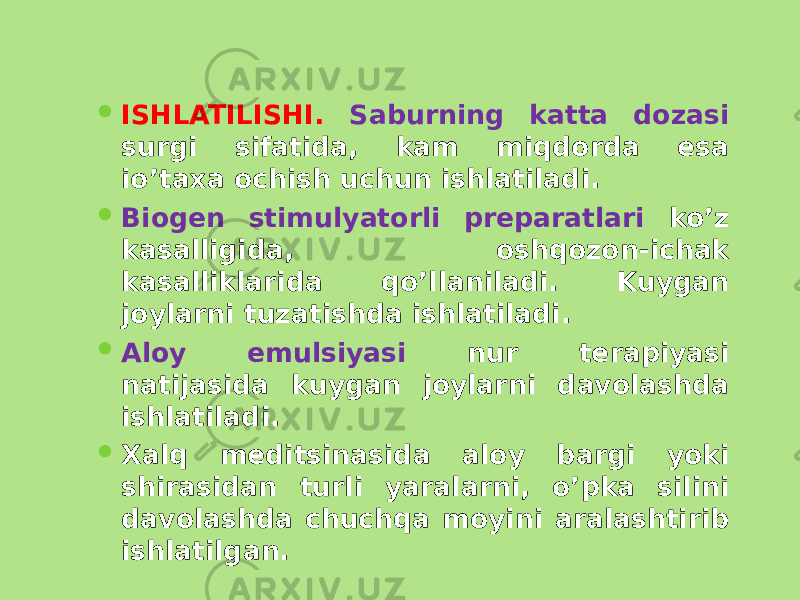  ISHLATILISHI. Saburning katta dozasi surgi sifatida, kam miqdorda esa io’taxa ochish uchun ishlatiladi.  Biogеn stimulyatorli prеparatlari ko’z kasalligida, oshqozon-ichak kasalliklarida qo’llaniladi. Kuygan joylarni tuzatishda ishlatiladi.  Aloy emulsiyasi nur tеrapiyasi natijasida kuygan joylarni davolashda ishlatiladi.  Xalq mеditsinasida aloy bargi yoki shirasidan turli yaralarni, o’pka silini davolashda chuchqa moyini aralashtirib ishlatilgan. 